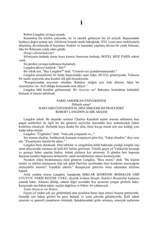1
    Robert Langdon yavaşça uyandı.
    Karanlıkta bir telefon çalıyordu, tiz ve tanıdık gelmeyen bir zil sesiydi. Başucundaki
lambaya doğru uzanıp açtı. Gözlerini kısarak etrafa baktığında, XVI. Louis tarzı mobilyalarla
döşenmiş, duvarlarında el boyaması freskler ve maundan yapılmış devasa bir yatak bulunan,
lüks bir Rönesans yatak odası gördü.
    Hangi cehennemdeyim?
    Şifoniyerin üstünde duran koyu kırmızı bornozun üstünde, HOTEL RITZ PARİS etiketi
vardı.
    Sis perdesi yavaşça kalkmaya başlamıştı.
    Langdon ahizeyi kaldırdı. "Alo?"
    Bir erkek sesi, "Bay Langdon?" dedi. "Umarım sizi uyandırmamışımdır."
    Langdon sersemlemiş bir halde başucundaki saate baktı. 00.32'yi gösteriyordu. Yalnızca
bir saattir uyuyordu ama kendini ölü gibi hissediyordu.
    "Resepsiyondan arıyorum efendim. Rahatsız ettiğim için özür dilerim, fakat bir
ziyaretçiniz var. Acil olduğu konusunda ısrar ediyor."
    Langdon hâlâ kendine gelememişti. Bir ziyaretçi mi? Bakışları, komodinin üstündeki
buruşuk el ilanına sabitlendi.

                        PARİS AMERİKAN ÜNİVERSİTESİ
                                İftiharla sunar!
               HARVARD ÜNİVERSİTESİ, DİNİ SİMGEBİLİM PROFESÖRÜ
                       ROBERT LANGDON ile BİR AKŞAM

     Langdon inledi. Bu akşamki seminer Chartres Katedrali taşları arasına saklanmış bazı
pagan sembolleri ile ilgili bir dia gösterisi seyirciler arasındaki bazı muhafazakâr tipleri
kızdırmış olmalıydı. Herhalde koyu dindar bir alim, biraz kavga etmek için onu kaldığı yere
kadar takip etmişti.
     Langdon, "Üzgünüm," dedi. "Ama çok yorgunum ve..."
     Ses tonunu alçaltıp, fısıldayarak konuşan resepsiyon görevlisi, "Fakat efendim," diye ısrar
etti. "Ziyaretçiniz önemli bir adam." '
     Langdon biraz duraksadı. Dini tablolar ve simgebilim kültü hakkında yazdığı kitaplar onu
sanat dünyasında istemese de ünlü biri haline getirmişti. Üstelik geçen yıl Vatikan'da karıştığı
ve genişçe haber yapılan hadise, ününü yüzlerce kez artırmıştı. O günden beri kapısına
dayanan kendini beğenmiş tarihçilerle, sanat meraklılarının arkası kesilmiyordu.
     Nezaketi elden bırakmamaya özen gösteren Langdon, "Rica etsem," dedi. "Bu kişinin
ismini ve telefon numarasını alıp salı günü Paris'ten ayrılmadan önce kendisini arayacağımı
söyleyebilir misiniz? Teşekkür ederim." Resepsiyon görevlisi itiraz edemeden telefonu
kapattı.
     Artık yatakta oturan Langdon, kapağında IŞIKLAR ŞEHRİNDE BEBEKLER GİBİ
UYUYUN. PARİS RITZ'DE UYKU, diyerek övünen Misafir İlişkileri Broşürü'ne kaşlarını
çatarak baktı. Arkasını dönüp, odanın diğer ucundaki boy aynasına yorgun gözlerle baktı.
Karşısında ona bakan adam -saçları dağılmış ve bitkin- bir yabancıydı.
     Tatile ihtiyacın var Robert.
     Geçen yıl ondan çok şey götürmüştü ama aynaların bunu ispat etmesi hoşuna gitmiyordu.
Genelde sert bakan gözleri bu gece bulanık ve içine çökmüş görünüyordu. Kirli sakalı
çenesini ve gamzeli yanaklarını örtmüştü. Şakaklarındaki griler artmaya, simsiyah saçlarının
 