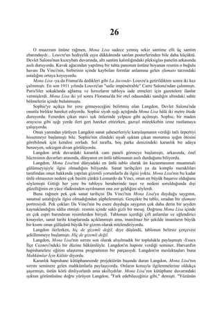 26
     O muazzam ününe rağmen, Mona Lisa sadece yetmiş sekiz santime elli üç santim
ebatındaydı... Louvre'un hediyelik eşya dükkânında satılan posterlerinden bile daha küçüktü.
Devlet Salonu'nun kuzeybatı duvarında, altı santim kalınlığındaki pleksiglas panelin arkasında
asılı duruyordu. Kavak ağacından yapılmış bir tahta panonun üstüne boyanan resmin o buğulu
havası Da Vinci'nin, birbirinin içinde kaybolan formlar anlamına gelen sfumato tarzındaki
ustalığını ortaya koyuyordu.
     Mona Lisa -ya da Fransa'da dedikleri gibi La Jaconde- Louvre'a getirildikten sonra iki kez
çalınmıştı. En son 1911 yılında Louvre'un "salle impénétrable" Carre Salonu'ndan çalınmıştı.
Paris'liler sokaklarda ağlamış ve hırsızların tabloyu iade etmeleri için gazetelere ilanlar
vermişlerdi. Mona Lisa iki yıl sonra Floransa'da bir otel odasındaki sandığın altındaki sahte
bölmelerin içinde bulunmuştu.
     Sophie'ye açıkça bir yere gitmeyeceğini belirtmiş olan Langdon, Devlet Salonu'nda
onunla birlikte hareket ediyordu. Sophie siyah ışığı açtığında Mona Lisa hâlâ iki metre ötede
duruyordu. Fenerden çıkan mavi ışık önlerinde yelpaze gibi açılmıştı. Sophie, bir maden
arayıcısı gibi ışığı yerde ileri geri hareket ettirirken, gazışıl mürekkebin izine rastlamaya
çalışıyordu.
     Onun yanından yürüyen Langdon sanat şaheserleriyle karşılaşmanın verdiği tatlı ürpertiyi
hissetmeye başlamıştı bile. Sophie'nin elindeki siyah ışıktan çıkan morumsu ışığın ötesini
görebilmek için kendini zorladı. Sol tarafta, boş parke denizindeki karanlık bir adaya
benzeyen, sekizgen divan görülüyordu.
     Langdon artık duvardaki karanlık cam paneli görmeye başlamıştı, arkasında, özel
hücresinin duvarları arasında, dünyanın en ünlü tablosunun asılı durduğunu biliyordu.
     Langdon, Mona Lisa'nın dünyadaki en ünlü tablo olarak ün kazanmasının muammalı
gülümseyişiyle ilgisi olmadığını biliyordu. Sanat tarihçileri ya da komplo meraklıları
tarafından onun hakkında yapılan gizemli yorumlarla da ilgisi yoktu. Mona Lisa'nın bu kadar
ünlü olmasının nedeni çok basitti çünkü Leonardo da Vinci, onun en büyük başarısı olduğunu
söylemişti Gittiği her yere bu tabloyu beraberinde taşır ve nedeni sorulduğunda dişi
güzelliğinin en yüce ifadesinden ayrılmanın ona zor geldiğini söylerdi.
     Buna rağmen pek çok sanat tarihçisi Da Vinci'nin Mona Lisa'ya duyduğu saygının,
sanatsal ustalığıyla ilgisi olmadığından şüphelenmişti. Gerçekte bu tablo, sıradan bir sfumato
portresiydi. Pek çokları Da Vinci'nin bu esere duyduğu saygının çok daha derin bir şeyden
kaynaklandığını iddia etmişti: resmin içinde saklı gizli bir mesaj. Doğrusu Mona Lisa içinde
en çok espri barındıran resimlerden biriydi. Tablonun içerdiği çift anlamlar ve eğlendirici
kinayeler, sanat tarihi kitaplarında açıklanmıştı ama, inanılmaz bir şekilde insanların büyük
bir kısmı onun gülüşünü büyük bir gizem olarak nitelendiriyordu.
     Langdon ilerlerken, hiç de gizemli değil, diye düşündü, tablonun belirsiz çerçevesi
şekillenmeye başlamıştı. Hiç de gizemli değil.
     Langdon, Mona Lisa'nın sırrını son olarak alışılmadık bir toplulukla paylaşmıştı -Essex
İlçe Cezaevi'ndeki bir düzine hükümlüyle. Langdon'ın hapiste verdiği seminer, Harvard'ın
hapishanelere eğitim ulaştırma programının bir parçasıydı. Langdon'ın meslektaşları buna
Mahkûmlar İçin Kültür diyordu.
     Karanlık hapishane kütüphanesinde projektörün başında duran Langdon, Mona Lisa'nın
sırrını seminere gelen mahkûmlarla paylaşıyordu. Onların konuyla ilgilenmelerine oldukça
şaşırmıştı, üstün körü dinliyorlardı ama akıllıydılar. Mona Lisa’nın kütüphane duvarındaki
ışıktan görüntüsüne doğru yürüyen Langdon, "Fark edebileceğiniz gibi," demişti. "Yüzünün
 