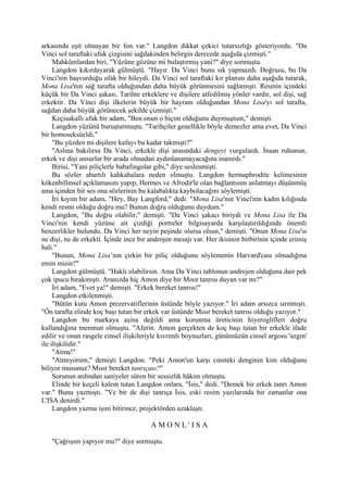 arkasında eşit olmayan bir fon var." Langdon dikkat çekici tutarsızlığı gösteriyordu. "Da
Vinci sol taraftaki ufuk çizgisini sağdakinden belirgin derecede aşağıda çizmişti."
     Mahkûmlardan biri, "Yüzüne gözüne mi bulaştırmış yani?" diye sormuştu.
     Langdon kıkırdayarak gülmüştü. "Hayır. Da Vinci bunu sık yapmazdı. Doğrusu, bu Da
Vinci'nin başvurduğu ufak bir hileydi. Da Vinci sol taraftaki kır planını daha aşağıda tutarak,
Mona Lisa'nın sağ tarafta olduğundan daha büyük görünmesini sağlamıştı. Resmin içindeki
küçük bir Da Vinci şakası. Tarihte erkeklere ve dişilere atfedilmiş yönler vardır, sol dişi, sağ
erkektir. Da Vinci dişi ilkelerin büyük bir hayranı olduğundan Mona Lisa'yı sol tarafta,
sağdan daha büyük görünecek şekilde çizmişti."
     Keçisakallı ufak bir adam, "Ben onun o biçim olduğunu duymuştum," demişti.
     Langdon yüzünü buruşturmuştu. "Tarihçiler genellikle böyle demezler ama evet, Da Vinci
bir homoseksüeldi."
     "Bu yüzden mi dişilere kafayı bu kadar takmıştı?"
     "Aslına bakılırsa Da Vinci, erkekle dişi arasındaki dengeyi vurgulardı. İnsan ruhunun,
erkek ve dişi unsurlar bir arada olmadan aydınlanamayacağına inanırdı."
     Birisi, "Yani piliçlerle babafingolar gibi," diye seslenmişti.
     Bu sözler abartılı kahkahalara neden olmuştu. Langdon hermaphrodite kelimesinin
kökenbilîmsel açıklamasını yapıp, Hermes ve Afrodit'le olan bağlantısını anlatmayı düşünmüş
ama içinden bir ses ona sözlerinin bu kalabalıkta kaybolacağını söylemişti.
     İri kıyım bir adam, "Hey, Bay Langford," dedi. "Mona Lisa'nın Vinci'nin kadın kılığında
kendi resmi olduğu doğru mu? Bunun doğru olduğunu duydum."
     Langdon, "Bu doğru olabilir," demişti. "Da Vinci şakacı biriydi ve Mona Lisa ile Da
Vinci'nin kendi yüzüne ait çizdiği portreler bilgisayarda karşılaştırıldığında önemli
benzerlikler bulundu. Da Vinci her neyin peşinde olursa olsun," demişti. "Onun Mona Lisa'sı
ne dişi, ne de erkekti. İçinde ince bir androjen mesajı var. Her ikisinin birbirinin içinde erimiş
hali."
     "Bunun, Mona Lisa’nın çirkin bir piliç olduğunu söylemenin Harvard'cası olmadığına
emin misin?"
     Langdon gülmüştü. "Haklı olabilirsin. Ama Da Vinci tablonun androjen olduğuna dair pek
çok ipucu bırakmıştı. Aranızda hiç Amon diye bir Mısır tanrısı duyan var mı?"
     İri adam, "Evet ya!" demişti. "Erkek bereket tanrısı!"
     Langdon etkilenmişti.
     "Bütün kutu Amon prezervatiflerinin üstünde böyle yazıyor." İri adam arsızca sırıtmıştı.
"Ön tarafta elinde koç başı tutan bir erkek var üstünde Mısır bereket tanrısı olduğu yazıyor."
     Langdon bu markaya aşina değildi ama korunma üreticinin hiyeroglifleri doğru
kullandığına memnun olmuştu. "Aferin. Amon gerçekten de koç başı tutan bir erkekle ifade
edilir ve onun rasgele cinsel ilişkileriyle kıvrımlı boynuzları, günümüzün cinsel argosu 'azgın'
ile ilişkilidir."
     "Atma!"
     "Atmıyorum," demişti Langdon. "Peki Amon'un karşı cinsteki denginin kim olduğunu
biliyor musunuz? Mısır bereket tanrıçası?"
     Sorunun ardından saniyeler süren bir sessizlik hâkim olmuştu.
     Elinde bir keçeli kalem tutan Langdon onlara, "İsis," dedi. "Demek bir erkek tanrı Amon
var." Bunu yazmıştı. "Ve bir de dişi tanrıça İsis, eski resim yazılarında bir zamanlar ona
L'ISA denirdi."
     Langdon yazma işini bitirince, projektörden uzaklaştı.

                                        AMONL'ISA

   "Çağrışım yapıyor mu?" diye sormuştu.
 