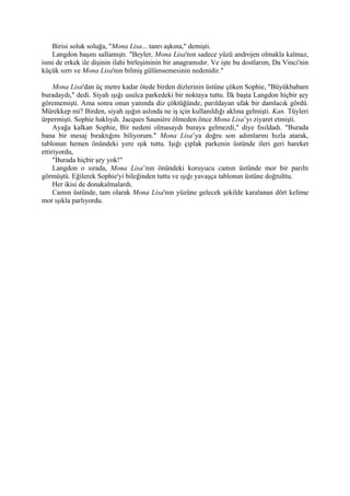 Birisi soluk soluğa, "Mona Lisa... tanrı aşkına," demişti.
   Langdon başını sallamıştı. "Beyler, Mona Lisa'nın sadece yüzü androjen olmakla kalmaz,
ismi de erkek ile dişinin ilahi birleşiminin bir anagramıdır. Ve işte bu dostlarım, Da Vinci'nin
küçük sırrı ve Mona Lisa'nın bilmiş gülümsemesinin nedenidir."

     Mona Lisa'dan üç metre kadar ötede birden dizlerinin üstüne çöken Sophie, "Büyükbabam
buradaydı," dedi. Siyah ışığı usulca parkedeki bir noktaya tuttu. İlk başta Langdon hiçbir şey
görememişti. Ama sonra onun yanında diz çöktüğünde, parıldayan ufak bir damlacık gördü.
Mürekkep mi? Birden, siyah ışığın aslında ne iş için kullanıldığı aklına gelmişti. Kan. Tüyleri
ürpermişti. Sophie haklıydı. Jacques Sauniére ölmeden önce Mona Lisa’yı ziyaret etmişti.
     Ayağa kalkan Sophie, Bir nedeni olmasaydı buraya gelmezdi," diye fısıldadı. "Burada
bana bir mesaj bıraktığını biliyorum." Mona Lisa’ya doğru son adımlarını hızla atarak,
tablonun hemen önündeki yere ışık tuttu. Işığı çıplak parkenin üstünde ileri geri hareket
ettiriyordu,
     "Burada hiçbir şey yok!"
     Langdon o sırada, Mona Lisa’nın önündeki koruyucu camın üstünde mor bir parıltı
görmüştü. Eğilerek Sophie'yi bileğinden tuttu ve ışığı yavaşça tablonun üstüne doğrulttu.
     Her ikisi de donakalmalardı.
     Camın üstünde, tam olarak Mona Lisa'nın yüzüne gelecek şekilde karalanan dört kelime
mor ışıkla parlıyordu.
 