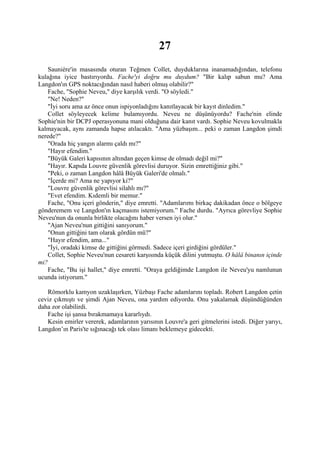 27
   Sauniére'in masasında oturan Teğmen Collet, duyduklarına inanamadığından, telefonu
kulağına iyice bastırıyordu. Fache'yi doğru mu duydum? "Bir kalıp sabun mu? Ama
Langdon'ın GPS noktacığından nasıl haberi olmuş olabilir?"
   Fache, "Sophie Neveu," diye karşılık verdi. "O söyledi."
   "Ne! Neden?"
   "İyi soru ama az önce onun ispiyonladığını kanıtlayacak bir kayıt dinledim."
   Collet söyleyecek kelime bulamıyordu. Neveu ne düşünüyordu? Fache'nin elinde
Sophie'nin bir DCPJ operasyonuna mani olduğuna dair kanıt vardı. Sophie Neveu kovulmakla
kalmayacak, aynı zamanda hapse atılacaktı. "Ama yüzbaşım... peki o zaman Langdon şimdi
nerede?"
   "Orada hiç yangın alarmı çaldı mı?"
   "Hayır efendim."
   "Büyük Galeri kapısının altından geçen kimse de olmadı değil mi?"
   "Hayır. Kapıda Louvre güvenlik görevlisi duruyor. Sizin emrettiğiniz gibi."
    "Peki, o zaman Langdon hâlâ Büyük Galeri'de olmalı."
   "İçerde mi? Ama ne yapıyor ki?"
   "Louvre güvenlik görevlisi silahlı mı?"
   "Evet efendim. Kıdemli bir memur."
   Fache, "Onu içeri gönderin," diye emretti. "Adamlarımı birkaç dakikadan önce o bölgeye
gönderemem ve Langdon'ın kaçmasını istemiyorum.” Fache durdu. "Ayrıca görevliye Sophie
Neveu'nun da onunla birlikte olacağını haber versen iyi olur."
    "Ajan Neveu'nun gittiğini sanıyorum."
    "Onun gittiğini tam olarak gördün mü?"
    "Hayır efendim, ama..."
   "İyi, oradaki kimse de gittiğini görmedi. Sadece içeri girdiğini gördüler."
    Collet, Sophie Neveu'nun cesareti karşısında küçük dilini yutmuştu. O hâlâ binanın içinde
mi?
    Fache, "Bu işi hallet," diye emretti. "Oraya geldiğimde Langdon ile Neveu'yu namlunun
ucunda istiyorum."

   Römorklu kamyon uzaklaşırken, Yüzbaşı Fache adamlarını topladı. Robert Langdon çetin
ceviz çıkmıştı ve şimdi Ajan Neveu, ona yardım ediyordu. Onu yakalamak düşündüğünden
daha zor olabilirdi.
   Fache işi şansa bırakmamaya kararlıydı.
   Kesin emirler vererek, adamlarının yarısının Louvre'a geri gitmelerini istedi. Diğer yarıyı,
Langdon’ın Paris'te sığınacağı tek olası limanı beklemeye gidecekti.
 