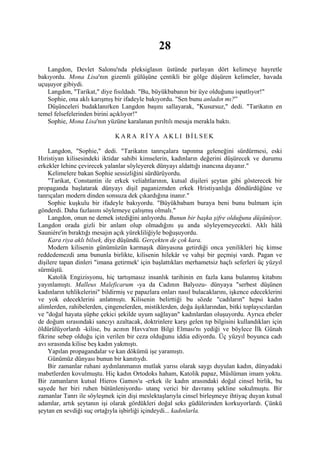 28
   Langdon, Devlet Salonu'nda pleksiglasın üstünde parlayan dört kelimeye hayretle
bakıyordu. Mona Lisa'nın gizemli gülüşüne çentikli bir gölge düşüren kelimeler, havada
uçuşuyor gibiydi.
   Langdon, "Tarikat," diye fısıldadı. "Bu, büyükbabanın bir üye olduğunu ispatlıyor!"
   Sophie, ona aklı karışmış bir ifadeyle bakıyordu. "Sen bunu anladın mı?”
   Düşünceleri budaklanırken Langdon başını sallayarak, "Kusursuz," dedi. "Tarikatın en
temel felsefelerinden birini açıklıyor!"
   Sophie, Mona Lisa'nın yüzüne karalanan pırıltılı mesaja merakla baktı.

                              KARA RİYA AKLI BİLSEK

    Langdon, "Sophie," dedi. "Tarikatın tanrıçalara tapınma geleneğini sürdürmesi, eski
Hıristiyan kilisesindeki iktidar sahibi kimselerin, kadınların değerini düşürecek ve durumu
erkekler lehine çevirecek yalanlar söyleyerek dünyayı aldattığı inancına dayanır."
    Kelimelere bakan Sophie sessizliğini sürdürüyordu.
    "Tarikat, Constantin ile erkek veliahtlarının, kutsal dişileri şeytan gibi gösterecek bir
propaganda başlatarak dünyayı dişil paganizmden erkek Hristiyanlığa döndürdüğüne ve
tanrıçaları modern dinden sonsuza dek çıkardığına inanır."
    Sophie kuşkulu bir ifadeyle bakıyordu. "Büyükbabam buraya beni bunu bulmam için
gönderdi. Daha fazlasını söylemeye çalışmış olmalı."
    Langdon, onun ne demek istediğini anlıyordu. Bunun bir başka şifre olduğunu düşünüyor.
Langdon orada gizli bir anlam olup olmadığını şu anda söyleyemeyecekti. Aklı hâlâ
Sauniére'in bıraktığı mesajın açık yürekliliğiyle boğuşuyordu.
    Kara riya aklı bilsek, diye düşündü. Gerçekten de çok kara.
    Modern kilisenin günümüzün karmaşık dünyasına getirdiği onca yenilikleri hiç kimse
reddedemezdi ama bununla birlikte, kilisenin hilekâr ve vahşi bir geçmişi vardı. Pagan ve
dişilere tapan dinleri "imana getirmek' için başlattıkları merhametsiz haçlı seferleri üç yüzyıl
sürmüştü.
    Katolik Engizisyonu, hiç tartışmasız insanlık tarihinin en fazla kana bulanmış kitabını
yayınlamıştı. Malleus Maleficarum -ya da Cadının Balyozu- dünyaya "serbest düşünen
kadınların tehlikelerini" bildirmiş ve papazlara onları nasıl bulacaklarını, işkence edeceklerini
ve yok edeceklerini anlatmıştı. Kilisenin belirttiği bu sözde "cadıların" hepsi kadın
alimlerden, rahibelerden, çingenelerden, mistiklerden, doğa âşıklarından, bitki toplayıcılardan
ve "doğal hayata şüphe çekici şekilde uyum sağlayan" kadınlardan oluşuyordu. Ayrıca ebeler
de doğum sırasındaki sancıyı azaltacak, doktrinlere karşı gelen tıp bilgisini kullandıkları için
öldürülüyorlardı -kilise, bu acının Havva'nın Bilgi Elması'nı yediği ve böylece İlk Günah
fikrine sebep olduğu için verilen bir ceza olduğunu iddia ediyordu. Üç yüzyıl boyunca cadı
avı sırasında kilise beş kadın yakmıştı.
    Yapılan propagandalar ve kan dökümü işe yaramıştı.
    Günümüz dünyası bunun bir kanıtıydı.
    Bir zamanlar ruhani aydınlanmanın mutlak yarısı olarak saygı duyulan kadın, dünyadaki
mabetlerden kovulmuştu. Hiç kadın Ortodoks haham, Katolik papaz, Müslüman imam yoktu.
Bir zamanların kutsal Hieros Gamos'u -erkek ile kadın arasındaki doğal cinsel birlik, bu
sayede her biri ruhen bütünleniyordu- utanç verici bir davranış şekline sokulmuştu. Bir
zamanlar Tanrı ile söyleşmek için dişi meslektaşlarıyla cinsel birleşmeye ihtiyaç duyan kutsal
adamlar, artık şeytanın işi olarak gördükleri doğal seks güdülerinden korkuyorlardı. Çünkü
şeytan en sevdiği suç ortağıyla işbirliği içindeydi... kadınlarla.
 