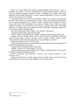 Kadın ile sol taraf ilişkisi bile kilisenin karalamalarından nasibini almıştı. Fransa ve
İtalya'da "sol" -gauche ve sinistra- kelimelerinin ima ettiği anlamlar olumsuzdu, fakat sağ
taraf için kullanılan kelimeye dürüstlük, ustalık ve doğruluk gibi anlamlar yüklenmişti.
Günümüze kadar radikal düşüncelere sol kanat, mantıksız düşüncelere sol beyin ve şeytani
olan her şeye netameli sinister denildi.
     Tanrıçaların günleri sona ermişti. Saat durmuştu. Toprak Ana, erkeklerin dünyası haline
gelmişti ve devir, yıkım ile savaş tanrılarının devriydi. Erkek egosu dişi dengi tarafından iki
bin yıl başıboş bırakılmıştı. Sion Tarikatı, modern zamanda kutsal dişilerin bu şekilde
silinmesinin, Hopi Yerli Amerikalıların koyanisquatsi "dengesiz hayat" dediği şeye sebep
olduğuna inanıyordu. Yakıtı testosteron olan savaşların, kadından nefret eden cemiyetlerin
artmasının ve Toprak Ana'ya karşı giderek artan bir saygısızlığın oluşturduğu dengesiz bir
duruma sebep olduğunu düşünüyorlardı.
     Sesi arka taraftan gelen Sophie, "Robert," diye fısıldadı. "Biri geliyor!"
     Langdon koridordan gelen ayak seslerini duydu.
     "Buraya!" Sophie siyah ışığı kapatıp, Langdon’ın gözünün önünden adeta kaybolmuştu.
     Langdon geçici bir körlük yaşadı. Nereye! Gözleri seçmeye başladığında, Sophie'nin
odanın ortasına doğru koşturup, sekizgen divanın arkasına saklanan siluetini gördü.
Arkasından fırlamak üzereyken duyduğu gürleyen ses onu olduğu yere çiviledi.
     Kapıda duran adam, "Arrétez!" * diye seslendi.
     Louvre'un güvenlik görevlisi, Langdon'ın göğsüne nişan aldığı silahını ileri doğrultmuş bir
halde Devlet Salonu'ndan içeri girmişti.
     Langdon'ın kolları içgüdüsel olarak havaya kalktı.
     Muhafız, "Couchez-vous!" diye emretti. "Yere yat!"
     Langdon birkaç saniye içinde yüzükoyun yere uzanmıştı. Muhafız hemen yanına gelerek
bacaklarını tekmeleriyle birbirinden ayırdı.
     Silahını Langdon'ın sırtına bastırarak, "Mauvaise idée, Monsiur Langdon," ** dedi.
"Mauvaise idée."
     Parkenin üstünde elleri ve kollan yanlara açılmış bir halde yatan on durumu bir parça
komik bulmuştu. Vitruvius Adamı, diye düşündü. Ama yüzükoyun yatıyor.




*
 Dur.
**
  Çok kötü fikir mösyö.
 