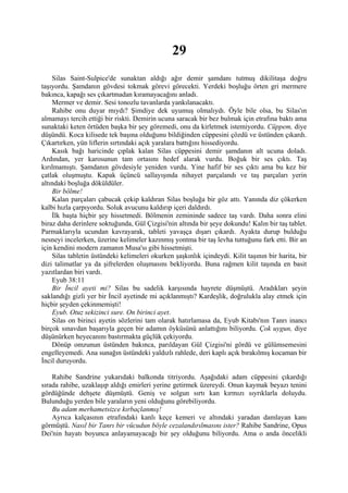 29
    Silas Saint-Sulpice'de sunaktan aldığı ağır demir şamdanı tutmuş dikilitaşa doğru
taşıyordu. Şamdanın gövdesi tokmak görevi görecekti. Yerdeki boşluğu örten gri mermere
bakınca, kapağı ses çıkartmadan kıramayacağını anladı.
    Mermer ve demir. Sesi tonozlu tavanlarda yankılanacaktı.
    Rahibe onu duyar mıydı? Şimdiye dek uyumuş olmalıydı. Öyle bile olsa, bu Silas'ın
almamayı tercih ettiği bir riskti. Demirin ucuna saracak bir bez bulmak için etrafına baktı ama
sunaktaki keten örtüden başka bir şey göremedi, onu da kirletmek istemiyordu. Cüppem, diye
düşündü. Koca kilisede tek başına olduğunu bildiğinden cüppesini çözdü ve üstünden çıkardı.
Çıkartırken, yün liflerin sırtındaki açık yaralara battığını hissediyordu.
    Kasık bağı haricinde çıplak kalan Silas cüppesini demir şamdanın alt ucuna doladı.
Ardından, yer karosunun tam ortasını hedef alarak vurdu. Boğuk bir ses çıktı. Taş
kırılmamıştı. Şamdanın gövdesiyle yeniden vurdu. Yine hafif bir ses çıktı ama bu kez bir
çatlak oluşmuştu. Kapak üçüncü sallayışında nihayet parçalandı ve taş parçaları yerin
altındaki boşluğa döküldüler.
    Bir bölme!
    Kalan parçaları çabucak çekip kaldıran Silas boşluğa bir göz attı. Yanında diz çökerken
kalbi hızla çarpıyordu. Soluk avucunu kaldırıp içeri daldırdı.
    İlk başta hiçbir şey hissetmedi. Bölmenin zemininde sadece taş vardı. Daha sonra elini
biraz daha derinlere soktuğunda, Gül Çizgisi'nin altında bir şeye dokundu! Kalın bir taş tablet.
Parmaklarıyla ucundan kavrayarak, tableti yavaşça dışarı çıkardı. Ayakta durup bulduğu
nesneyi incelerken, üzerine kelimeler kazınmış yontma bir taş levha tuttuğunu fark etti. Bir an
için kendini modern zamanın Musa'sı gibi hissetmişti.
    Silas tabletin üstündeki kelimeleri okurken şaşkınlık içindeydi. Kilit taşının bir harita, bir
dizi talimatlar ya da şifrelerden oluşmasını bekliyordu. Buna rağmen kilit taşında en basit
yazıtlardan biri vardı.
    Eyub 38:11
    Bir İncil ayeti mi? Silas bu sadelik karşısında hayrete düşmüştü. Aradıkları şeyin
saklandığı gizli yer bir İncil ayetinde mi açıklanmıştı? Kardeşlik, doğrulukla alay etmek için
hiçbir şeyden çekinmemişti!
    Eyub. Otuz sekizinci sure. On birinci ayet.
    Silas on birinci ayetin sözlerini tam olarak hatırlamasa da, Eyub Kitabı'nın Tanrı inancı
birçok sınavdan başarıyla geçen bir adamın öyküsünü anlattığını biliyordu. Çok uygun, diye
düşünürken heyecanını bastırmakta güçlük çekiyordu.
    Dönüp omzunun üstünden bakınca, parıldayan Gül Çizgisi'ni gördü ve gülümsemesini
engelleyemedi. Ana sunağın üstündeki yaldızlı rahlede, deri kaplı açık bırakılmış kocaman bir
İncil duruyordu.

    Rahibe Sandrine yukarıdaki balkonda titriyordu. Aşağıdaki adam cüppesini çıkardığı
sırada rahibe, uzaklaşıp aldığı emirleri yerine getirmek üzereydi. Onun kaymak beyazı tenini
gördüğünde dehşete düşmüştü. Geniş ve solgun sırtı kan kırmızı sıyrıklarla doluydu.
Bulunduğu yerden bile yaraların yeni olduğunu görebiliyordu.
    Bu adam merhametsizce kırbaçlanmış!
    Ayrıca kalçasının etrafındaki kanlı keçe kemeri ve altındaki yaradan damlayan kanı
görmüştü. Nasıl bir Tanrı bir vücudun böyle cezalandırılmasını ister? Rahibe Sandrine, Opus
Dei'nin hayatı boyunca anlayamayacağı bir şey olduğunu biliyordu. Ama o anda öncelikli
 