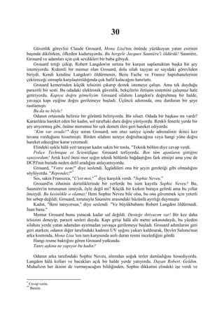 30
    Güvenlik görevlisi Claude Grouard, Mona Lisa'nın önünde yüzükoyun yatan esirinin
başında dikilirken, öfkeden kuduruyordu. Bu hergele Jacques Sauniére'i öldürdü! Sauniére,
Grouard ve adamları için çok sevdikleri bir baba gibiydi.
    Grouard tetiği çekip, Robert Langdon'ın sırtına bir kurşun saplamaktan başka bir şey
istemiyordu. Kıdemli bir memur olan Grouard, dolu silah taşıyan az sayıdaki görevliden
biriydi. Kendi kendine Langdon'ı öldürmenin, Bezu Fache ve Fransız hapishanelerinin
çektireceği ıstırapla karşılaştırıldığında çok hafif kalacağını hatırlattı.
    Grouard kemerinden küçük telsizini çıkarıp destek istemeye çalıştı. Ama tek duyduğu
parazitli bir sesti. Bu odadaki elektronik güvenlik, bekçilerin iletişim sistemini çalışmaz hale
getiriyordu. Kapıya doğru gitmeliyim. Grouard silahını Langdon'a doğrultmuş bir halde,
yavaşça kapı eşiğine doğru gerilemeye başladı. Üçüncü adımında, onu durduran bir şeye
rastlamıştı.
    Bu da ne böyle!
    Odanın ortasında belirsiz bir görüntü beliriyordu. Bir siluet. Odada bir başkası mı vardı?
Karanlıkta hareket eden bir kadın, sol taraftaki dura doğru yürüyordu. Renkli fenerle yerde bir
şey arıyormuş gibi, önüne morumsu bir ışık demeti ileri geri hareket ediyordu.
    “Kim var orada?" diye soran Grouard, son otuz saniye içinde adrenalinin ikinci kez
tavana vurduğunu hissetmişti. Birden silahını nereye doğrultacağına veya hangi yöne doğru
hareket edeceğine karar veremedi.
    Elindeki ışıkla hâlâ yeri tarayan kadın sakin bir tonla, "Teknik bölüm diye cevap verdi.
    Police Technique et Scientifique. Grouard terliyordu. Ben tüm ajanların gittiğini
sanıyordum! Artık kızıl ötesi mor ışığın teknik bölümle bağdaştığını fark etmişti ama yine de
DCPJ'nin burada neden delil aradığını anlayamıyordu.
    Grouard, "Votre nom!" diye seslendi. İçgüdüleri ona bir şeyin gerektiği gibi olmadığını
söylüyordu. "Repondez!" *
    Ses, sakin Fransızca, "C'est moi," ** diye karşılık verdi. "Sophie Neveu.”
    Grouard'ın zihninin derinliklerinde bir yerlerde bu isim kayıtla Sophie Neveu? Bu,
Sauniére'in torununun ismiydi, öyle değil mi? Küçük bir kızken buraya gelirdi ama bu yıllar
önceydi. Bu kesinlikle o olamaz! Hem Sophie Neveu bile olsa, bu ona güvenmek için yeterli
bir sebep değildi; Grouard, torunuyla Sauniére arasındaki hüzünlü ayrılığı duymuştu
    Kadın, "Beni tanıyorsun," diye seslendi. "Ve büyükbabamı Robert Langdon öldürmedi.
İnan bana."
    Memur Grouard bunu yutacak kadar saf değildi. Desteğe ihtiyacım var! Bir kez daha
telsizini deneyip, parazit sesleri duydu. Kapı girişi hâlâ altı metre arkasındaydı, bu yüzden
silahını yerde yatan adamdan ayırmadan yavaşça gerilemeye başladı. Grouard adımlarını geri
geri atarken, odanın diğer tarafındaki kadının UV ışığını yukarı kaldırarak, Devlet Salonu'nun
arka kısmında, Mona Lisa 'nın tam karşısında asılı duran resmi incelediğini gördü.
    Hangi resme baktığını gören Grouard yutkundu.
    Tanrı aşkına ne yapıyor bu kadın?

   Odanın arka tarafındaki Sophie Neveu, alnından soğuk terler damladığını hissediyordu.
Langdon hâlâ kolları ve bacakları açık bir halde yerde yatıyordu. Dayan Robert. Geldim.
Muhafızın her ikisini de vurmayacağını bildiğinden, Sophie dikkatini elindeki işe verdi ve


*
    Cevap verin.
**
    Benim.
 