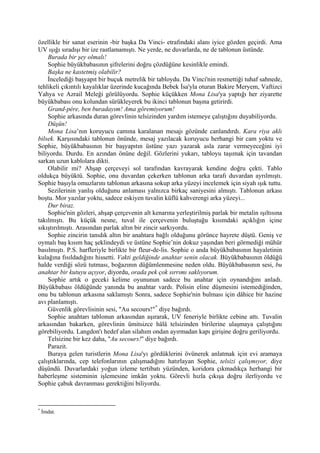 özellikle bir sanat eserinin -bir başka Da Vinci- etrafındaki alanı iyice gözden geçirdi. Ama
UV ışığı sıradışı bir ize rastlamamıştı. Ne yerde, ne duvarlarda, ne de tablonun üstünde.
    Burada bir şey olmalı!
    Sophie büyükbabasının şifrelerini doğru çözdüğüne kesinlikle emindi.
    Başka ne kastetmiş olabilir?
    İncelediği başyapıt bir buçuk metrelik bir tabloydu. Da Vinci'nin resmettiği tuhaf sahnede,
tehlikeli çıkıntılı kayalıklar üzerinde kucağında Bebek İsa'yla oturan Bakire Meryem, Vaftizci
Yahya ve Azrail Meleği görülüyordu. Sophie küçükken Mona Lisa'ya yaptığı her ziyarette
büyükbabası onu kolundan sürükleyerek bu ikinci tablonun başına getirirdi.
    Grand-pére, ben buradayım! Ama göremiyorum!
    Sophie arkasında duran görevlinin telsizinden yardım istemeye çalıştığını duyabiliyordu.
    Düşün!
    Mona Lisa’nın koruyucu camına karalanan mesajı gözünde canlandırdı. Kara riya aklı
bilsek. Karşısındaki tablonun önünde, mesaj yazılacak koruyucu herhangi bir cam yoktu ve
Sophie, büyükbabasının bir başyapıtın üstüne yazı yazarak asla zarar vermeyeceğini iyi
biliyordu. Durdu. En azından önüne değil. Gözlerini yukarı, tabloyu taşımak için tavandan
sarkan uzun kablolara dikti.
    Olabilir mi? Ahşap çerçeveyi sol tarafından kavrayarak kendine doğru çekti. Tablo
oldukça büyüktü. Sophie, onu duvardan çekerken tablonun arka tarafı duvardan ayrılmıştı.
Sophie başıyla omuzlarını tablonun arkasına sokup arka yüzeyi incelemek için siyah ışık tuttu.
    Sezilerinin yanlış olduğunu anlaması yalnızca birkaç saniyesini almıştı. Tablonun arkası
boştu. Mor yazılar yoktu, sadece eskiyen tuvalin küflü kahverengi arka yüzeyi...
    Dur biraz.
    Sophie'nin gözleri, ahşap çerçevenin alt kenarına yerleştirilmiş parlak bir metalin ışıltısına
takılmıştı. Bu küçük nesne, tuval ile çerçevenin buluştuğu kısımdaki açıklığın içine
sıkıştırılmıştı. Arasından parlak altın bir zincir sarkıyordu.
    Sophie zincirin tanıdık altın bir anahtara bağlı olduğunu görünce hayrete düştü. Geniş ve
oymalı baş kısım haç şeklindeydi ve üstüne Sophie’nin dokuz yaşından beri görmediği mühür
basılmıştı. P.S. harfleriyle birlikte bir fleur-de-lis. Sophie o anda büyükbabasının hayaletinin
kulağına fısıldadığını hissetti. Vakti geldiğinde anahtar senin olacak. Büyükbabasının öldüğü
halde verdiği sözü tutması, boğazının düğümlenmesine neden oldu. Büyükbabasının sesi, bu
anahtar bir kutuyu açıyor, diyordu, orada pek çok sırrımı saklıyorum.
    Sophie artık o geceki kelime oyununun sadece bu anahtar için oynandığını anladı.
Büyükbabası öldüğünde yanında bu anahtar vardı. Polisin eline düşmesini istemediğinden,
onu bu tablonun arkasına saklamıştı Sonra, sadece Sophie'nin bulması için dâhice bir hazine
avı planlamıştı.
    Güvenlik görevlisinin sesi, "Au secours!" * diye bağırdı.
    Sophie anahtarı tablonun arkasından aşırarak, UV feneriyle birlikte cebine attı. Tuvalin
arkasından bakarken, görevlinin ümitsizce hâlâ telsizinden birilerine ulaşmaya çalıştığını
görebiliyordu. Langdon'ı hedef alan silahım ondan ayırmadan kapı girişine doğru geriliyordu.
    Telsizine bir kez daha, "Au secours!" diye bağırdı.
    Parazit.
    Buraya gelen turistlerin Mona Lisa'yı gördüklerini övünerek anlatmak için evi aramaya
çalıştıklarında, cep telefonlarının çalışmadığını hatırlayan Sophie, telsizi çalışmıyor, diye
düşündü. Duvarlardaki yoğun izleme tertibatı yüzünden, koridora çıkmadıkça herhangi bir
haberleşme sisteminin işlemesine imkân yoktu. Görevli hızla çıkışa doğru ilerliyordu ve
Sophie çabuk davranması gerektiğini biliyordu.


*
    İmdat.
 