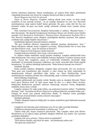içlerine sokulmaya başlamıştı. Bayan meslektaşları, gri saçların bilim adamı görüntüsünü
vurguladığı hususunda ısrar etseler de, Langdon durumu çok daha iyi anlıyordu.
    Boston Magazine beni böyle bir görseydi.
    Geçen ay Boston Magazine, Langdon'ı mahcup ederek onun ismini, en fazla merak
uyandıran on kişi arasında yazmıştı... ne işe yaradığı anlaşılmaz bu onur onu, Harvard'lı
meslektaşlarının attığı taşların hedefi haline getirmişti. Bu gece, evden dört bin beş yüz
kilometre uzakta, bu paye onu kendi verdiği seminerde avlamak üzere yeniden yüzeye
çıkmıştı.
    Paris Amerikan Üniversitesi'nin, Dauphine Salonu'ndaki ev sahibesi, "Bayanlar baylar..."
diye duyurmuştu. "Bu akşamki konuğumuzun tanıtılmaya ihtiyacı yok. Kendisi sayısız kitabın
yazandır: Gizli Mezheplerin Sembolojileri, Illuminati Sanatı, İdeogramların Kaybolan Dili ve
Dini İkonoloji kitaplarının yazarı olduğunu söylediğimde abartmış sayılmam. Pek çoğunuz
sınıflarda onun yazdığı kitapları okuyorsunuz."
    Kalabalıktaki öğrenciler hararetle başlarını salladılar.
    "Bu gece kendisini etkileyici özgeçmişini anlatarak tanıtmayı planlamıştım. Ama..."
Muzip bakışlarını sahnede oturan Langdon'a çevirmişti. "Dinleyicilerden biri az önce bana
çok daha fazlasını verdi... ilginç bir tanıtıma ne dersiniz?"
    Boston Magazine'in bir kopyasını elinde tutuyordu.
    Langdon korkuyla irkilmişti. Bunu hangi cehennemden buldu?
    Ev sahibesi budala makaleden seçtiği pasajları okudukça, Langdon sandalyesinde biraz
daha büzülüyordu. Otuz saniye sonra kalabalık sırıtmaya başlamıştı ve kadının susmaya niyeti
yoktu. "Ayrıca Bay Langdon'ın, geçen yıl Vatikan'daki kardinaller meclisinde aldığı
alışılmadık rol konusunda konuşmayı reddetmesi ona merak sayacında daha büyük puanlar
kazandırıyor." Ev sahibesi kalabalığı kışkırtıyordu. "Daha fazlasını duymak ister misiniz?"
    Kalabalık alkışladı.
    Kadın yeniden makaleye daldığında, Langdon adeta yalvarıyordu. Biri onu durdursun.
"Bazı genç onur konuklarımız gibi yakışıklı ve seksi olmasa da, kırklı yaşlarındaki bu
akademisyende bilimsel çekicilikten daha fazlası var. Onun büyüleyiciliği, bayan
meslektaşlarının 'kulaklara çikolata' diye nitelendirdiği, alçak ve bariton sesinde yatıyor."
    Salon kahkahaya boğulmuştu.
    Langdon gülümsemek için kendini zorladı. Bundan sonra ne olacağını biliyordu "Harris
tüviti giyen Harrison Ford" ile ilgili saçma sapan bir dize ve o akşam Harris tüvitiyle,
balıkçıyaka Burberry'sini giymenin sakıncası olmayacağı sonucuna varmış olduğundan,
müdahale etmeye karar vermişti.
    Langdon zamansız bir anda ayağa kalkıp, onu podyumun kenarına iterken, "Teşekkürler
Monique," dedi. "Gerçekten de Boston Magazine'in uydurma hikâyeler yazmakta üstüne yok."
Utangaç bir tavırla içini çekerek dinleyicilere döndü. "O makaleyi kimin getirdiğini
öğrenebilirsem, konsolosluktan sınırdışı etmesini isteyeceğim."
    Kalabalık gülmüştü.
    "Pekâlâ, arkadaşlar hepinizin bildiği gibi, bu akşam sembollerin gücü hakkında konuşmak
için buradayım..."

   Langdon'ın otel odasında çalan telefonunun sesi, bir kez daha sessizliği bölmüştü.
   Kulaklarına inanamayarak homurdandı ve telefonu açtı. "Evet?"
   Tahmin ettiği gibi, arayan resepsiyon görevlisiydi. "Bay Langdon, tekrar özür dilerim.
Misafirinizin şu an odanıza doğru gelmekte olduğunu bildirmek için aradım. Sizi uyarmam
gerektiğini düşündüm."
   Langdon artık iyice ayılmıştı. "Odama birini mi gönderdin?"
   "Özür dilerim efendim, ama böyle bir adam... onu durduracak yetkim yok."
   "Bu adam tam olarak kim?"
 