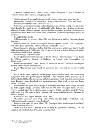 Arkasında durduğu büyük tabloya başını kaldırıp baktığında, o gece Leonardo da
Vinci'nin bir kez daha yardımına koştuğunu gördü.

     Silahını adama doğrultmuş olan Grouard kendi kendine, birkaç metre kaldı, diyordu.
     Odanın diğer tarafında duran kadının sesi, "Arrétez! Ou je la détruis!” * diye yankılandı.
     Grouard o tarafa bakıp durdu. "Mon dieu, non!" **
     Kırmızımsı sis bulutunun içinden, kadının büyük tabloyu kablolar çıkartıp yere indirdiğini
görebiliyordu. Bir buçuk metre yüksekliğindeki tablo, kadının tüm vücudunu gizliyordu.
Grouard ilk önce tablonun yerinden oynayan kablolarının neden alarmları çalıştırmadığını
düşündü ama sonra, kablo vericilerinin alarm için yeniden çalıştırılması gerektiğini anladı. Ne
yapıyor!
     Gördüğünde kanı dondu.
     Tablo ortasından bel vermeye, Bakire Meryem, Bebek İsa ve Vaftizci Yahya çarpılmaya
başlamıştı.
     Paha biçilemez Da Vinci'nin büküldüğünü dehşetle seyreden Grouard, "Non!” diye çığlık
attı. Kadın dizini arka taraftan tablonun ortasına bastırıyordu. "NON!”
     Grouard dönerek, tabancasını kadına doğrulttu ama hemen o anda bunun boş bir tehdit
olduğunun farkına vardı. Tablo sadece bir bez parçasıydı ama kesinlikle delinemezdi üstüne
altı milyon dolarlık bir zırh giyiyordu.
     Bir Da Vinci'ye kurşun sıkamam!
     Kadın soğukkanlı bir sesle Fransızca, "Silahınla telsizini yere bırak," dedi. "Yoksa dizimi
bu tabloya geçiririm. Sanırım büyükbabamın bu konuda neler hissedeceğini iyi
biliyorsundur."
     Grouard sersemlemişti. "Hayır... lütfen. Bu Kayalıklar Bakiresi!” Silahıyla telsizini yere
bırakıp, ellerini başının üstüne kaldırdı.
     Kadın, "Teşekkürler," dedi. "Şimdi söylediklerimi tam olarak yap ki, her şey yolunda
gitsin."

    Birkaç dakika sonra, Sophie ile birlikte yangın merdiveninden zemin kata koşarak inen
Langdon'ın kalbi hâlâ gümbürdeyerek atıyordu. Yerde titreyerek yatan görevliyi Devlet
Salonu'nda bıraktıklarından beri ikisi de tek kelime etmemişti. Şimdi görevlinin silahını sıkıca
tutan Langdon, ondan kurtulmak için sabırsızlanıyordu. Silah ağırdı ve ona son derece
yabancı geliyordu.
    Basamakları çifter çifter atlayan Langdon, neredeyse mahvetmek üzere olduğu tablonun
ne kadar değerli olduğu konusunda Sophie'nin bir fikri olup olmadığını merak ediyordu.
Yaptığı sanatsal seçim, bu geceki macerayla son derece örtüşüyordu. Eline aldığı Da Vinci,
tıpkı Mona Lisa gibi, sanat tarihçileri arasında gizli pagan sembolleri içerdiği düşüncesiyle
oldukça ünlüydü.
    Koşarlarken, "Çok değerli bir rehine seçtin," dedi.
    "Kayalıklar Bakiresi," diye cevap verdi. "Ama onu ben değil, büyükbabam seçti.
Tablonun arkasında benim için bir şey bırakmış."
    Langdon, ona şaşkın bir bakış fırlattı. "Ne! Ama hangi tablo olduğunu nereden anladın?
Neden Kayalıklar Bakiresi?"
    "Kara riya aklı bilsek." Yüzüne zafer kazanmış bir gülümseme oturmuştu. "İlk iki
anagramı göremedim Robert. Üçüncüyü kaçıramazdım,"




*
    Dur! Yoksa buna zarar veririm!
**
    "Aman Tanrım, hayır!"
 