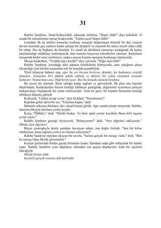 31
     Rahibe Sandrine, Saint-Sulpice'deki odasında telefona, "Hepsi öldü!" diye kekeledi. O
sırada bir telesekretere mesaj bırakıyordu. "Lütfen açın! Hepsi öldü!"
     Listedeki ilk üç telefon numarası korkunç sonuçlar doğurmuştu histerik bir dul, cinayet
davası üzerinde geç saatlere kadar çalışan bir dedektif ve matemli bir aileyi teselli eden ciddi
bir rahip. Her üç bağlantı da ölmüştü. Ve şimdi de dördüncü numarayı aradığında ilk üçüne
ulaşılamadığı müddetçe aranmayacak olan numara karşısına telesekreter çıkmıştı. Karşılama
mesajında hiçbir isim verilmiyor, sadece arayan kişinin mesajını bırakması isteniyordu.
     Mesajı bırakırken, "Yerdeki karo kırıldı!" diye yalvardı. "Diğer üçü öldü!"
     Rahibe Sandrine, koruduğu dört adamın kimliklerini bilmiyordu, ama yatağının altına
tıkıştırdığı özel telefon numaralan tek bir koşulda aranabilirdi.
     Yüzü olmayan haberci ona, eğer bu yer karosu kırılırsa, demişti, üst kademeye erişildi
demektir. İçimizden biri ölümle tehdit edilmiş ve ümitsiz bir yalan söylemek zorunda
kalmıştır. Numaraları ara. Diğerlerini uyar. Bizi bu konuda yüzüstü bırakma.
     Bu sessiz bir alarmdı. Basit olduğu kadar sağlam ve güvenilirdi. İlk plan onu hayrete
düşürmüştü. Kardeşlerden birinin kimliği tehlikeye girdiğinde, diğerlerini uyarmaya yarayan
mekanizmayı başlatacak bir yalan söyleyecekti. Ama bu gece, bir kişiden fazlasının kimliği
tehlikeye düşmüş gibiydi.
     Korkuyla, "Lütfen cevap verin," diye fısıldadı. "Neredesiniz?"
     Kapıdan gelen derin bir ses, "Telefonu kapat," dedi.
     Dehşetle arkasını dönünce, dev cüsseli keşişi gördü. Ağır samda elinde tutuyordu. Rahibe,
titreyen elleriyle telefonu yerine koydu.
     Keşiş, "Öldüler," dedi. "Dördü birden. Ve beni aptal yerine koydular Bana kilit taşının
yerini söyle."
     Rahibe Sandrine gerçeği söyleyerek, "Bilmiyorum!" dedi. "Sırrı diğerleri saklıyordu."
Ölmüş olan diğerleri!
     Beyaz yumruğuyla demir şamdanı kavrayan adam, ona doğru ilerledi. "Sen bir kilise
rahibesisin, buna rağmen onlara mı hizmet ediyorsun?"
     Rahibe Sandrine meydan okuyan bir tavırla, "İsa'nın gerçek bir mesajı vardı," dedi. "Ben
bu mesajı Opus Dei'de göremedim."
     Keşişin gözlerinde birden gazap fırtınaları koptu. Şamdanı sopa gibi sallayarak bir hamle
yaptı. Rahibe Sandrine yere düşerken, aklından son geçen düşünceler, kötü bir şeylerin
olacağıydı.
     Dördü birden öldü.
     Kıymetli gerçek sonsuza dek kayboldu.
 