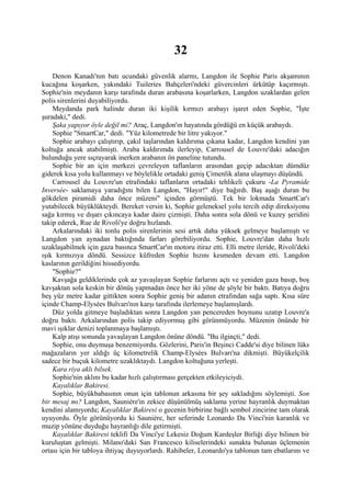 32
    Denon Kanadı'nın batı ucundaki güvenlik alarmı, Langdon ile Sophie Paris akşamının
kucağına koşarken, yakındaki Tuileries Bahçeleri'ndeki güvercinleri ürkütüp kaçırmıştı.
Sophie'nin meydanın karşı tarafında duran arabasına koşarlarken, Langdon uzaklardan gelen
polis sirenlerini duyabiliyordu.
    Meydanda park halinde duran iki kişilik kırmızı arabayı işaret eden Sophie, "İşte
şuradaki," dedi.
    Şaka yapıyor öyle değil mi? Araç, Langdon'ın hayatında gördüğü en küçük arabaydı.
    Sophie "SmartCar," dedi. "Yüz kilometrede bir litre yakıyor."
    Sophie arabayı çalıştırıp, çakıl taşlarından kaldırıma çıkana kadar, Langdon kendini yan
koltuğa ancak atabilmişti. Araba kaldırımda ilerleyip, Carrousel de Louvre'daki adacığın
bulunduğu yere sıçrayarak inerken arabanın ön paneline tutundu.
    Sophie bir an için merkezi çevreleyen taflanların arasından geçip adacıktan dümdüz
giderek kısa yolu kullanmayı ve böylelikle ortadaki geniş Çimenlik alana ulaşmayı düşündü.
    Carrousel du Louvre'un etrafındaki taflanların ortadaki tehlikeli çukuru -La Pyramide
Inversée- saklamaya yaradığını bilen Langdon, "Hayır!" diye bağırdı. Baş aşağı duran bu
gökdelen piramidi daha önce müzeni" içinden görmüştü. Tek bir lokmada SmartCar'ı
yutabilecek büyüklükteydi. Bereket versin ki, Sophie geleneksel yolu tercih edip direksiyonu
sağa kırmış ve dışarı çıkıncaya kadar daire çizmişti. Daha sonra sola dönü ve kuzey şeridini
takip ederek, Rue de Rivoli'ye doğru hızlandı.
    Arkalarındaki iki tonlu polis sirenlerinin sesi artık daha yüksek gelmeye başlamıştı ve
Langdon yan aynadan baktığında farları görebiliyordu. Sophie, Louvre'dan daha hızlı
uzaklaşabilmek için gaza basınca SmartCar'ın motoru itiraz etti. Elli metre ileride, Rivoli'deki
ışık kırmızıya döndü. Sessizce küfreden Sophie hızını kesmeden devam etti. Langdon
kaslarının gerildiğini hissediyordu.
    "Sophie?"
    Kavşağa geldiklerinde çok az yavaşlayan Sophie farlarını açtı ve yeniden gaza basıp, boş
kavşaktan sola keskin bir dönüş yapmadan önce her iki yöne de şöyle bir baktı. Batıya doğru
beş yüz metre kadar gittikten sonra Sophie geniş bir adanın etrafından sağa saptı. Kısa süre
içinde Champ-Elysées Bulvarı'nın karşı tarafında ilerlemeye başlamışlardı.
    Düz yolda gitmeye başladıktan sonra Langdon yan pencereden boynunu uzatıp Louvre'a
doğru baktı. Arkalarından polis takip ediyormuş gibi görünmüyordu. Müzenin önünde bir
mavi ışıklar denizi toplanmaya başlamıştı.
    Kalp atışı sonunda yavaşlayan Langdon önüne döndü. "Bu ilginçti," dedi.
    Sophie, onu duymuşa benzemiyordu. Gözlerini, Paris'in Beşinci Cadde'si diye bilinen lüks
mağazaların yer aldığı üç kilometrelik Champ-Elysées Bulvarı'na dikmişti. Büyükelçilik
sadece bir buçuk kilometre uzaklıktaydı. Langdon koltuğuna yerleşti.
    Kara riya aklı bilsek.
    Sophie'nin aklını bu kadar hızlı çalıştırması gerçekten etkileyiciydi.
    Kayalıklar Bakiresi.
    Sophie, büyükbabasının onun için tablonun arkasına bir şey sakladığını söylemişti. Son
bir mesaj mı? Langdon, Sauniére'in zekice düşünülmüş saklama yerine hayranlık duymaktan
kendini alamıyordu; Kayalıklar Bakiresi o gecenin birbirine bağlı sembol zincirine tam olarak
uyuyordu. Öyle görünüyordu ki Sauniére, her seferinde Leonardo Da Vinci'nin karanlık ve
muzip yönüne duyduğu hayranlığı dile getirmişti.
    Kayalıklar Bakiresi teklifi Da Vinci'ye Lekesiz Doğum Kardeşler Birliği diye bilinen bir
kuruluştan gelmişti. Milano'daki San Francesco kiliselerindeki sunakta bulunan üçlemenin
ortası için bir tabloya ihtiyaç duyuyorlardı. Rahibeler, Leonardo'ya tablonun tam ebatlarını ve
 