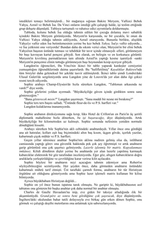 istedikleri temayı belirtmişlerdi... bir mağaraya sığınan Bakire Meryem, Vaftizci Bebek
Yahya, Azrail ve Bebek İsa. Da Vinci onların istediği gibi çalıştığı halde, işi teslim ettiğinde
grup dehşete düşmüştü. Tabloyu tartışmalı ve rahatsız edici ayrıntılarla doldurmuştu.
    Tabloda, kolunu bebek İsa olduğu tahmin edilen bir çocuğa dolamış mavi sabahlık
içindeki Bakire Meryem görünüyordu. Meryem'in karşısında, ne bir çocukla, ki onun da
Vaftizci Yahya olduğu tahmin ediliyordu, Azrail oturuyordu. Bununla birlikte, alışıldık
Yahya'yı vaftiz eden İsa betimlemesinin yerine bu kez bebek Yahya, İsa'yı vaftiz ediyordu...
ve İsa yetkisini ona veriyordu! Bundan daha da sıkıntı verici olan, Meryem'in bir elini bebek
Yahya'nın başının üstünde tutması ve tehditkâr bir tavır içinde olmasıydı -elleri, görünmeyen
bir başı kavrayan kartal pençesi gibiydi. Son olarak, en belirgin ve en korkutucu görüntü:
Meryem'in kıvrılmış parmaklarının tam altında Azrail'in yaptığı kesme işaretiydi -sanki
Meryem'in pençemsi elinin tuttuğu görünmeyen başı boynundan kesip ayırıyor gibiydi.
    Langdon'ın öğrencileri, Da Vinci'nin ikinci bir tablo yaparak kardeşler cemiyetini
yumuşattığını öğrendiklerinde daima şaşırırlardı. Bu "hafifletilmiş" Kayalıklar Bakiresi'nde
tüm bireyler daha geleneksel bir şekilde tasvir edilmişlerdi. İkinci tablo şimdi Londra'daki
Ulusal Galeri'de sergileniyordu ama Langdon yine de Louvre'da yer alan daha ilgi çekici
resmi tercih ediyordu.
    Sophie arabayı Champ-Elysées'de hızla sürerken Langdon, "Tablonun arkasında ne
vardı?" diye sordu.
    Sophie gözlerini yoldan ayırmadı. "Büyükelçiliğe güven içinde girdikten sonra sana
göstereceğim."
    "Bana gösterecek misin?" Langdon şaşırmıştı. "Sana maddi bir nesne mi bırakmış?"
    Sophie ters ters başını salladı. "Üstünde fleur-de-lis ve P.S. harfleri var."
    Langdon kulaklarına inanamıyordu.

    Sophie arabanın direksiyonunu sağa kırıp, lüks Hotel de Crillon'un en Paris'in üç şeritli
diplomatik mahallesine hızla dönerken, bu işi başaracağız, diye düşünüyordu. Artık
büyükelçiliğe bir kilometreden az kalmıştı. Sophie sonunda nefesinin yeniden normale
döndüğünü hissetti.
    Arabayı sürerken bile Sophie'nin aklı cebindeki anahtardaydı. Yıllar önce onu gördüğü
ana ait hatıralar, kolları eşit haç biçimindeki altın baş kısım, üçgen gövde, içerlek yazılar,
kabartmalı çiçek mühür ve P.S. harfleri.
    Geçen yıllar süresince anahtar Sophie'nin aklına nadiren gelmiş olsa da, istihbarat
camiasında yaptığı görev ona güvenlik hakkında pek çok şey öğretmişti ve artık anahtarın
garip görüntüsü ona çok şaşırtıcı gelmiyordu. Lazerle işlenmiş bir matris. Kopyalanması
imkânsız. Kilidi döndüren dişler yerine bu anahtarda yer alan lazerle yapılmış karmaşık
kabarcıklar elektronik bir göz tarafından inceleniyordu. Eğer göz, altıgen kabarcıkların doğru
aralıklarla yerleştirildiğine ve çevrildiğine karar verirse kilit açılacaktı.
    Sophie böylesi bir anahtarın neyi açacağını tahmin edemiyor ama Robert'ın
söyleyebileceğini sezinliyordu. Her şeyden önce, daha görmeden anahtarın üstündeki
kabartmalı mührü tarif etmişti. Üst taraftaki çarmıh formu, anahtarın bir tür Hıristiyan
örgütüne ait olduğunu gösteriyordu ama Sophie lazer işlemeli matris kullanan bir kilise
bilmiyordu.
    Ayrıca büyükbabam Hıristiyan değildi...
    Sophie on yıl önce bunun ispatına tanık olmuştu. Ne gariptir ki, büyükbabasının asıl
tabiatını ona gösteren bir başka anahtar çok daha normal bir anahtar olmuştu.
    Charles de Gaulle Havaalanı'na inip, eve giden bir taksiye atladığında ılık bir
akşamüstüydü. Grand-pére az sonra beni gördüğüne çok şaşıracak, diye düşünüyordu.
İngiltere'deki okulundan bahar tatili dolayısıyla eve birkaç gün erken dönen Sophie, onu
görmek ve çalıştığı deşifre metotlarını ona anlatmak için sabırsızlanıyordu.
 