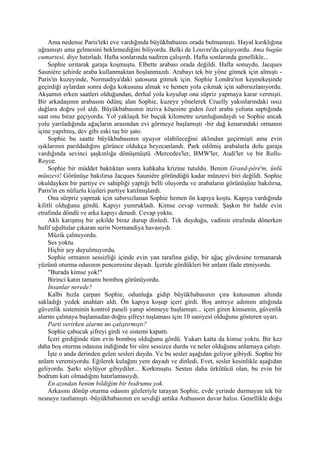 Ama nedense Paris'teki eve vardığında büyükbabasını orada bulmamıştı. Hayal kırıklığına
uğramıştı ama gelmesini beklemediğini biliyordu. Belki de Louvre'da çalışıyordu. Ama bugün
cumartesi, diye hatırladı. Hafta sonlarında nadiren çalışırdı. Hafta sonlarında genellikle...
     Sophie sırıtarak garaja koşmuştu. Elbette arabası orada değildi. Hafta sonuydu. Jacques
Sauniére şehirde araba kullanmaktan hoşlanmazdı. Arabayı tek bir yöne gitmek için almıştı -
Paris'in kuzeyinde, Normadiya'daki şatosuna gitmek için. Sophie Londra'nın keşmekeşinde
geçirdiği aylardan sonra doğa kokusunu almak ve hemen yola çıkmak için sabırsızlanıyordu.
Akşamın erken saatleri olduğundan, derhal yola koyulup ona süpriz yapmaya karar vermişti.
Bir arkadaşının arabasını ödünç alan Sophie, kuzeye yönelerek Cruelly yakınlarındaki ıssız
dağlara doğru yol aldı. Büyükbabasının inziva köşesine giden özel araba yoluna saptığında
saat onu biraz geçiyordu. Yol yaklaşık bir buçuk kilometre uzunluğundaydı ve Sophie ancak
yolu yarıladığında ağaçların arasından evi görmeye başlamıştı -bir dağ kenarındaki ormanın
içine yapılmış, dev gibi eski taş bir şato.
     Sophie bu saatte büyükbabasının uyuyor olabileceğini aklından geçirmişti ama evin
ışıklarının parıldadığını görünce oldukça heyecanlandı. Park edilmiş arabalarla dolu garaja
vardığında sevinci şaşkınlığa dönüşmüştü -Mercedes'ler, BMW'ler, Audi'ler ve bir Rolls-
Royce.
     Sophie bir müddet baktıktan sonra kahkaha krizine tutuldu. Benim Grand-pére'm, ünlü
münzevi! Görünüşe bakılırsa Jacques Sauniére göründüğü kadar münzevi biri değildi. Sophie
okuldayken bir partiye ev sahipliği yaptığı belli oluyordu ve arabaların görünüşüne bakılırsa,
Paris'in en nüfuzlu kişileri partiye katılmışlardı.
     Ona sürpriz yapmak için sabırsızlanan Sophie hemen ön kapıya koştu. Kapıya vardığında
kilitli olduğunu gördü. Kapıyı yumrukladı. Kimse cevap vermedi. Şaşkın bir halde evin
etrafında döndü ve arka kapıyı denedi. Cevap yoktu.
     Aklı karışmış bir şekilde biraz durup dinledi. Tek duyduğu, vadinin etrafında dönerken
hafif uğultular çıkaran serin Normandiya havasıydı.
     Müzik çalmıyordu.
     Ses yoktu.
     Hiçbir şey duyulmuyordu.
     Sophie ormanın sessizliği içinde evin yan tarafına gidip, bir ağaç gövdesine tırmanarak
yüzünü oturma odasının penceresine dayadı. İçeride gördükleri bir anlam ifade etmiyordu.
     "Burada kimse yok!"
     Birinci katın tamamı bomboş görünüyordu.
     İnsanlar nerede?
     Kalbi hızla çarpan Sophie, odunluğa gidip büyükbabasının çıra kutusunun altında
sakladığı yedek anahtarı aldı. Ön kapıya koşup içeri girdi. Boş antreye adımını attığında
güvenlik sisteminin kontrol paneli yanıp sönmeye başlamıştı... içeri giren kimsenin, güvenlik
alarmı çalmaya başlamadan doğru şifreyi tuşlaması için 10 saniyesi olduğunu gösteren uyarı.
     Parti verirken alarmı mı çalıştırmıştı?
     Sophie çabucak şifreyi girdi ve sistemi kapattı.
     İçeri girdiğinde tüm evin bomboş olduğunu gördü. Yukarı katta da kimse yoktu. Bir kez
daha boş oturma odasına indiğinde bir süre sessizce durdu ve neler olduğunu anlamaya çalıştı.
     İşte o anda derinden gelen sesleri duydu. Ve bu sesler aşağıdan geliyor gibiydi. Sophie bir
anlam veremiyordu. Eğilerek kulağını yere dayadı ve dinledi. Evet, sesler kesinlikle aşağıdan
geliyordu. Şarkı söylüyor gibiydiler... Korkmuştu. Sesten daha ürkütücü olan, bu evin bir
bodrum katı olmadığını hatırlamasıydı.
     En azından benim bildiğim bir bodrumu yok.
     Arkasını dönüp oturma odasını gözleriyle tarayan Sophie, evde yerinde durmayan tek bir
nesneye rastlamıştı -büyükbabasının en sevdiği antika Aubusson duvar halısı. Genellikle doğu
 