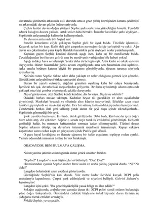 duvarında şöminenin arkasında asılı dururdu ama o gece pirinç kornişinden kenara çekilmişti
ve arkasındaki duvarı gözler önüne seriyordu.
    Çıplak lambri duvara doğru yürüyen Sophie şarkı seslerinin yükseldiğini hissetti. Tereddüt
ederek kulağını duvara yasladı. Artık sesler daha berraktı. İnsanlar kesinlikle şarkı söylüyor...
Sophie'nin anlayamadığı kelimeler kullanıyorlardı.
    Bu duvarın arkasında bir boşluk var!
    Panelin kenarlarını eliyle yoklayan Sophie gizli bir oyuk buldu. Titizlikle işlenmişti.
Kayarak açılan bir kapı. Kalbi deli gibi çarparken parmağını deliğe yerleştirdi ve çekti. Ağır
duvar ses çıkartmadan yana kaydı İlerideki karanlıkta şarkı söyleyen sesler yankılanıyordu.
    Kapıdan geçen Sophie kendini dönerek aşağı inen, kaba taş bir merdivende buldu.
Çocukluğundan beri bu eve gelirdi ama bu merdivenin varlığından bile haberi yoktu!
    Aşağı indikçe hava serinlemişti. Sesler daha da belirginleşti. Artık kadın ve erkek seslerini
duyuyordu. Döner basamaklar görüş açısını engelliyordu ama son basamakta önü açılmıştı.
Arka tarafta bodrum katının küçük bir parçasını görebiliyordu, titreşen turuncu alevlerle
aydınlan taş.
    Nefesini tutan Sophie birkaç adım daha yaklaştı ve neler olduğunu görmek için çömeldi.
Gördüklerini anlayabilmesi birkaç saniyesini almıştı.
    Burası bir yeraltı odasıydı, dağdaki granitten oyulmuş kaba bir odaya benziyordu.
İçerideki tek ışık, duvarlardaki meşalelerden geliyordu. Devlerin aydınlattığı odanın ortasında
yaklaşık otuz kişi çember oluşturacak şekilde duruyordu.
    Hayal görüyorum, dedi Sophie kendi kendine. Bu bir rüya. Başka ne olabilir?
    Odadaki herkes maske takmıştı. Kadınlar beyaz tül gecelikler ve altın ayakkabılar
giymişlerdi. Maskeleri beyazdı ve ellerinde altın küreler tutuyorlardı. Erkekler uzun siyah
tunikler giymişlerdi ve maskeleri siyahtı. Dev bir satranç tahtasındaki piyonlara benziyorlardı.
Çemberdeki herkes ileri geri sallanıp yerde duran bir şeyi huşu içinde zikrediyorlardı...
Sophie'nin göremediği bir şeyi.
    Şarkı yeniden başlamıştı. Hızlandı. Artık gürlüyordu. Daha hızlı. Katılımcılar içeri doğru
birer adım atıp, diz çöktüler. Sophie o sırada neye tanıklık ettiklerini görebilmişti. Dehşetle
gerilediği halde, bu manzara hafızasından sonsuza kadar silinmeyecekti. Tiksinti duyan
Sophie arkasını dönüp, taş duvarlara tutunarak merdiveni tırmanmıştı. Kapıyı çekerek
kapattıktan sonra evden kaçtı ve gözyaşları içinde Paris'e geri döndü.
    O gece hayal kırıklığına ve ihanete uğramış bir halde eşyalarını toplayıp evden ayrıldı.
Yemek odasındaki masanın üstüne bir not bırakmıştı.

   ORADAYDIM. BENİ BULMAYA ÇALIŞMA.

   Notun yanına şatonun odunluğunda duran yedek anahtarı bıraktı.

    "Sophie!" Langdon'ın sesi düşüncelerini bölmüştü. "Dur! Dur!"
    Hatıralarından uyanan Sophie aniden frene asıldı ve araba patinaj yaparak durdu. "Ne? Ne
oldu?"
    Langdon önlerindeki uzun caddeyi gösteriyordu.
    Gördüğünde Sophie'nin kanı dondu. Yüz metre kadar ilerideki kavşak DCPJ polis
arabalarıyla kapatılmıştı. Çarpık park edilmişlerdi ve niyetleri belliydi. Gabriel Bulvarı'nı
kapatmışlar!
    Langdon içini çekti. "Bu gece büyükelçilik yasak bölge mi ilan edildi?"
    Sokağın aşağısında, arabalarının yanında duran iki DCPJ polisi şimdi onların bulunduğu
yöne doğru bakıyorlardı. Önlerindeki caddede böylesine tuhaf biçimde duran farların ne
olduğunu merak ettikleri ortadaydı.
    Pekâlâ Sophie, yavaşça dön.
 