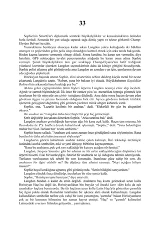 33
    Sophie'nin SmartCar'ı diplomatik semtteki büyükelçilikler ve konsoloslukların önünden
hızla ilerledi. Sonunda bir yan sokağa saparak sağa dönüş yaptı ve tekrar görkemli Champ-
Elysées Bulvarı’na çıktı.
    Yumruklarını bembeyaz oluncaya kadar sıkan Langdon yolcu koltuğunda iki büklüm
oturuyor ve peşlerinden gelen polis olup olmadığını kontrol etmek için arka tarafa bakıyordu.
Birden kaçma kararını vermemiş olmayı diledi. Sonra kendine, bu karan sen vermedin, diye
hatırlattı. GPS noktacığını tuvalet penceresinden attığında bu kararı onun adına Sophie
vermişti. Şimdi büyükelçilikten tam gaz uzaklaşıp Champ-Elysées'nin hafif trafiğinde
yılankavi kıvrımlar çizerken Langdon seçeneklerinin daha da kötüye gittiğini hissediyordu.
Sophie polisi atlatmış gibi görünüyordu ama Langdon en azından o an için, şanslarının devam
edeceğinden şüpheliydi.
    Direksiyon başında oturan Sophie, elini süveterinin cebine daldırıp küçük metal bir nesne
çıkartarak Langdon'a uzattı. "Robert, şuna bir baksan iyi olacak. Büyükbabamın Kayalıklar
Bakiresi'nin arkasında bana bıraktığı şey bu."
    Aklına gelen çağrışımlardan ötürü tüyleri ürperen Langdon nesneyi eline alıp inceledi.
Ağırdı ve çarmıh biçimindeydi. İlk önce bir cenaze pieu’su -mezarlıkta toprağa gömmek için
tasarlanan bir tür minyatür anı çivisi- tuttuğunu düşündü. Ama daha sonra haçtan devam eden
gövdenin üçgen ve prizma formunda olduğunu fark etti. Ayrıca gövdenin üstünde titizlikle
işlenerek gelişigüzel dağıtılmış gibi görünen yüzlerce minik altıgen kabarcık vardı.
    Sophie, ona, "Lazerle kesilmiş bir anahtar," dedi. "Elektrikli bir göz bu altıgenleri
okuyor."
    Bir anahtar mı? Langdon daha önce böyle bir şeyi hiç görmemişti
    Şerit değiştirip kavşaktan dönerken Sophie, "Arka tarafına bak" dedi.
    Langdon anahtarı çevirdiğinde hayretten ağzı bir karış açık kaldı. Haçın tam ortasına, bir
fleur-de-lis ile P.S. harfleri özenle kabartılarak işlenmişti. "Sophie," dedi. "Sana bahsettiğim
mühür bu! Sion Tarikatı'nın" resmi amblemi."
    Sophie başını salladı. "Anahtarı çok uzun zaman önce gördüğümü sana söylemiştim. Bana
bundan bir daha asla bahsetmememi söylemişti"
    Langdon'ın gözleri kabartmalı anahtar üstüne çakılı kalmıştı, İleri teknoloji üretimiyle
üstündeki asırlık semboller, eski ve yeni dünyayı birbirine kaynaştırmıştı.
    "Bana bu anahtarın, pek çok sırrı sakladığı bir kutuyu açtığını söylemişti."
    Langdon, Jacques Sauniére gibi bir adamın ne tür sırlar saklayabileceğini düşününce bir
ürperti hissetti. Eski bir kardeşliğin, fütürist bir anahtarla ne işi olduğunu tahmin edemiyordu.
Tarikatın varoluşunun tek sebebi bir sırrı korumaktı. İnanılmaz güce sahip bir sırrı. Bu
anahtarın bir ilgisi olabilir mi? Bu düşünce tüm zihnini sarmıştı. "Neyi açtığını biliyor
musun?"
    Sophie hayal kırıklığına uğramış gibi görünüyordu. "Senin bildiğini sanıyordum."
    Langdon elindeki haçı döndürüp, incelerken bir süre sessiz kaldı.
    Sophie, "Hıristiyan işine benziyor," diye ısrar etti.
    Langdon bundan o kadar da emin değildi. Anahtarın baş kısmı geleneksel uzun kollu
Hıristiyan Haçı’na değil de, Hıristiyanlıktan bin beşyüz yıl önceki kare -dört kolu da eşit
uzunlukta- haçlara benziyordu. Bu tür haçların uzun kollu Latin Haçı'yla gösterilen çarmıhla
hiç ilgisi yoktu olarak Romalılar tarafından bir işkence aleti olarak kullanılmıştı. Langdon
kullandıkları sembolün tarihte çok vahşi bir ismi yansıttığını, 'çarmıha" bakan Hıristiyanların
çok az bir kısmının bilmesine her zaman hayret etmişti. "Haç" ve "çarmıh" kelimeleri
Latincedeki cruciare fiilinden geliyordu... yani işkence.
 