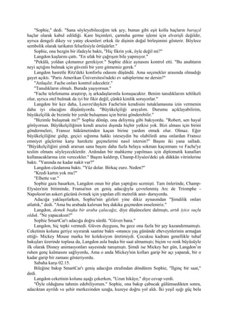 "Sophie," dedi. "Sana söyleyebileceğim tek şey, bunun gibi eşit kollu haçların barışçıl
haçlar olarak kabul edildiği. Kare biçimleri, çarmıha germe işlemi için elverişli değildir,
ayrıca dengeli dikey ve yatay eksenleri erkek ile dişinin doğal birleşimini gösterir. Böylece
sembolik olarak tarikatın felsefesiyle örtüşürler."
    Sophie, ona bezgin bir ifadeyle baktı, "Hiç fikrin yok, öyle değil mi?"
    Langdon kaşlarını çattı. "En ufak bir çağrışım bile yapmıyor."
    "Pekâlâ, yoldan çıkmamız gerekiyor." Sophie dikiz aynasını kontrol etti. "Bu anahtarın
neyi açtığını bulmak için güvenli bir yere gitmemiz gerek."
    Langdon hasretle Ritz'deki konforlu odasını düşündü. Ama seçenekler arasında olmadığı
gayet açıktı. "Paris Amerikan Üniversitesi'ndeki ev sahiplerime ne dersin?"
    "Anlaşılır. Fache onları kontrol edecektir."
    "Tanıdıkların olmalı. Burada yaşıyorsun."
    "Fache telefonumu araştırıp, iş arkadaşlarımla konuşacaktır. Benim tanıdıklarım tehlikeli
olur, ayrıca otel bulmak da iyi bir fikir değil, çünkü kimlik soruyorlar."
    Langdon bir kez daha, Louvre'dayken Fache'nin kendisini tutuklamasına izin vermenin
daha iyi olacağını düşünüyordu. "Büyükelçiliği arayalım. Durumu açıklayabilirim,
büyükelçilik de bizimle bir yerde buluşması için birini gönderebilir."
    "Bizimle buluşmak mı?" Sophie dönüp, ona deliymiş gibi bakıyordu. "Robert, sen hayal
görüyorsun. Büyükelçiliğinin kendi arazisi dışında hiçbir yetkisi yok. Bizi alması için birini
göndermeleri, Fransız hükümetinden kaçan birine yardım etmek olur. Olmaz. Eğer
büyükelçiliğine gidip, geçici sığınma hakkı isteseydin bu olabilirdi ama onlardan Fransız
emniyet güçlerine karşı harekete geçmelerini nasıl istersin?" Başını iki yana salladı.
"Büyükelçiliğini şimdi ararsan sana başını daha fazla belaya sokman kaçınmanı ve Fache'ye
teslim olmanı söyleyeceklerdir. Ardından bir mahkeme yapılması için diplomatik kanalları
kullanacaklarına izin verecekler." Başını kaldırıp, Champ-Elysées'deki şık dükkân vitrinlerine
baktı. "Yanında ne kadar nakit var?"
    Langdon cüzdanına baktı. "Yüz dolar. Birkaç euro. Neden?"
    "Kredi kartın yok mu?"
    "Elbette var."
    Sophie gaza basarken, Langdon onun bir plan yaptığını sezmişti. Tam önlerinde, Champ-
Elysées'nin bitiminde, Fransa'nın en geniş adacığıyla çevrelenmiş Arc de Triomphe -
Napoleon'un askeri gücünü övmek için yapılan elli metrelik anıt- duruyordu.
    Adacığa yaklaşırlarken, Sophie'nin gözleri yine dikiz aynasından "Şimdilik onları
atlattık," dedi. "Ama bu arabada kalırsan beş dakika geçmeden enseleniriz."
    Langdon, demek başka bir araba çalacağız, diye düşüncelere dalmıştı, artık iyice suçlu
olduk. "Ne yapacaksın?"
    Sophie SmartCar'ı adacığa doğru sürdü. "Güven bana."
    Langdon, hiç tepki vermedi. Güven duygusu, bu gece ona fazla bir şey kazandırmamıştı.
Ceketinin kolunu geriye sıyırarak saatine baktı -onuncu yaş gününde ebeveynlerinin armağan
ettiği- Mickey Mouse marka bir koleksiyon üretimiydi. Çocuksu kadranı genellikle tuhaf
bakışları üzerinde toplasa da, Langdon asla başka bir saat almamıştı; biçim ve renk büyüsüyle
ilk olarak Disney animasyonları sayesinde tanışmıştı. Şimdi ise Mickey her gün, Langdon’ın
ruhen genç kalmasını sağlıyordu, Ama o anda Mickey'nin kolları garip bir açı yaparak, bir o
kadar garip bir zamanı gösteriyordu.
    Sabaha karşı 02.15.
    Bileğine bakıp SmartCar'ı geniş adacığın etrafından döndüren Sophie, "İlginç bir saat,"
dedi.
    Langdon ceketinin kolunu aşağı çekerken, "Uzun hikâye," diye cevap verdi.
    "Öyle olduğunu tahmin edebiliyorum." Sophie, ona bakıp çabucak gülümsedikten sonra,
adacıktan ayrıldı ve şehir merkezinden uzağa, kuzeye doğru yol aldı. İki yeşil ışığı güç bela
 