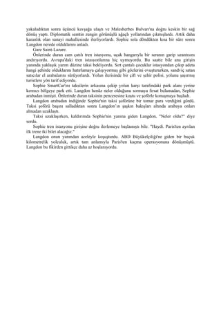 yakaladıktan sonra üçüncü kavşağa ulaştı ve Malesherbes Bulvarı'na doğru keskin bir sağ
dönüş yaptı. Diplomatik semtin zengin görünüşlü ağaçlı yollarından çıkmışlardı. Artık daha
karanlık olan sanayi mahallesinde ilerliyorlardı. Sophie sola döndükten kısa bir süre sonra
Langdon nerede olduklarını anladı.
     Gare Saint-Lazare.
     Önlerinde duran cam çatılı tren istasyonu, uçak hangarıyla bir seranın garip uzantısını
andırıyordu. Avrupa'daki tren istasyonlarına hiç uymuyordu. Bu saatte bile ana girişin
yanında yaklaşık yarım düzine taksi bekliyordu. Sırt çantalı çocuklar istasyondan çıkıp adeta
hangi şehirde olduklarını hatırlamaya çalışıyormuş gibi gözlerini ovuştururken, sandviç satan
satıcılar el arabalarını sürüyorlardı. Yolun ilerisinde bir çift ve şehir polisi, yolunu şaşırmış
turistlere yön tarif ediyordu.
     Sophie SmartCar'ını taksilerin arkasına çekip yolun karşı tarafındaki park alanı yerine
kırmızı bölgeye park etti. Langdon henüz neler olduğunu sormaya fırsat bulamadan, Sophie
arabadan inmişti. Önlerinde duran taksinin penceresine koştu ve şoförle konuşmaya başladı.
     Langdon arabadan indiğinde Sophie'nin taksi şoförüne bir tomar para verdiğini gördü.
Taksi şoförü başını salladıktan sonra Langdon’ın şaşkın bakışları altında arabaya onları
almadan uzaklaştı.
     Taksi uzaklaşırken, kaldırımda Sophie'nin yanına giden Langdon, "Neler oldu?" diye
sordu.
     Sophie tren istasyonu girişine doğru ilerlemeye başlamıştı bile. "Haydi. Paris'ten ayrılan
ilk trene iki bilet alacağız."
     Langdon onun yanından aceleyle koşuşturdu. ABD Büyükelçiliği'ne giden bir buçuk
kilometrelik yolculuk, artık tam anlamıyla Paris'ten kaçma operasyonuna dönüşmüştü.
Langdon bu fikirden gittikçe daha az hoşlanıyordu.
 