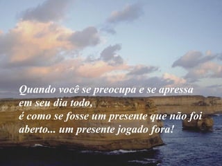Quando você se preocupa e se apressa em seu dia todo,  é como se fosse um presente que não foi aberto... um presente jogado fora! 