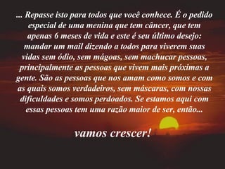 ... Repasse isto para todos que você conhece. É o pedido especial de uma menina que tem câncer, que tem apenas 6 meses de vida e este é seu último desejo: mandar um mail dizendo a todos para viverem suas vidas sem ódio, sem mágoas, sem machucar pessoas, principalmente as pessoas que vivem mais próximas a gente. São as pessoas que nos amam como somos e com as quais somos verdadeiros, sem máscaras, com nossas dificuldades e somos perdoados. Se estamos aqui com essas pessoas tem uma razão maior de ser, então... vamos crescer!   