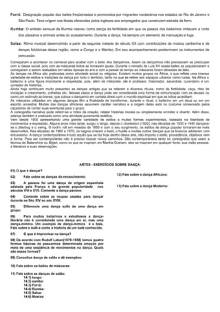 Forró: Designação popular dos bailes freqüentados e promovidos por migrantes nordestinos nos estados do Rio de Janeiro e
São Paulo. Teve origem nas festas oferecidas pelos ingleses aos empregados que construíam estrada de ferro.
Rumba: O embalo sensual da Rumba nasceu como dança da fertilidade em que os passos dos bailarinos imitavam a corte
dos pássaros e animais antes do acasalamento. Durante a dança, há sempre um elemento de insinuação e fuga.
Salsa: Ritmo musical desenvolvido a partir da segunda metade do século XX com contribuições da música caribenha e de
danças folclóricas dessa região, como a Conga e o Mambo. Em seu acompanhamento predominam os instrumentos de
percussão.
Começaram a acontecer no carnaval para acabar com o tédio dos dançarinos. Assim os dançarinos não precisavam se preocupar
com a classe social, pois com as máscaras todos se tornavam iguais. Durante o reinado de Luís XV esses bailes se popularizaram e
começaram a serem realizados em várias épocas do ano e com a passar do tempo as máscaras foram deixadas de lado.
As danças na África são praticadas como atividade social ou religiosa. Existem muitos grupos na África, o que reflete uma imensa
variedade de estilos e tradições da dança por todo o território, tanto no que se refere aos espaços urbanos como rurais. Na África o
bailarino é uma figura importante e respeitada, pois, além de intérprete, ele é professor, historiador, sacerdote, curandeiro e um
contador de histórias.
Ainda hoje continuam muito presentes as danças antigas que se referem a diversos rituais, como de fertilidade, caça, ritos de
iniciação e crescimento, colheitas etc. Nesses casos a dança pode ser considerada uma forma de comunicação com os deuses ou
como um estímulo ao transe, que coloca o dançarino em contato direto com o mundo espiritual em que as tribos acreditam.
As máscaras utilizadas em algumas danças têm a finalidade de transformar, durante o ritual, o bailarino em um deus ou em um
espírito ancestral. Muitas das danças africanas assumem caráter narrativo e a origem delas está no costume conservado pelos
caçadores de contar suas aventuras para o grupo.
A coreografia narrativa pode referir-se a mitos da criação, relatar histórias morais ou simplesmente entreter e divertir. Além disso,
adança também é praticada como uma atividade puramente estética.
Vem desde 1900 apresentando uma grande variedade de estilos e muitas formas experimentais, baseada na liberdade de
movimentos e expressão. Alguns anos mais tarde, surgiu o tango, depois o charleston (1920), nas décadas de 1930 e 1940 dançava-
se o jitterbug e o swing. O rock'n roll em meados de 1950 e com o seu surgimento, os estilos de dança popular tornaram-se mais
desenvoltos. Nas décadas de 1960 e 1970, os negros criaram o twist, o hustle e muitas outras danças que os brancos adotaram com
entusiasmo. A dança contemporânea é tudo aquilo que se faz hoje dentro dessa arte, não importa o estilo, procedência, objetivos nem
a forma. Para ser contemporâneo não é preciso buscar novos caminhos. São contemporâneos tanto os coreógrafos que usam a
técnica de Balanchine ou Béjart, como os que se inspiram em Martha Graham; eles se inspiram em qualquer fonte: sua visão pessoal,
a literatura e suas observações.
ARTES - EXERCÍCIOS SOBRE DANÇA:
01) O que é dançar?
02) Fale sobre as danças do renascimento:
03) A pavana foi uma dança de origem espanhola
adotada pela França e de grande popularidade nos
séculos XVI e XVII. Comente a dança pavana:
04) Comente sobre as roupas usadas para dançar
durante os Séc XIV ao séc XVIII:
05) Diferencie uma dança sollo de uma dança em
grupo:
06) Para muitos bailarinos e estudiosos a dança-
literária não é considerada uma dança em si, mas uma
dança-mímica. Um exemplo de dança-mímica é o bale.
Fale sobre o balé e conte a história de um balé conhecido.
07) O que é improvisar na dança?
08) De acordo com Rudolf Laban(1879-1958) temos quatro
formas básicas de passarmos determinada emoção por
meio de uma seqüência de movimentos na dança. Quais
são essas formas?
09) Conceitue dança de salão e dê exemplos:
10) Fale sobre os bailes de máscaras:
11) Fale sobre as danças de salão:
14.1) tango:
14.2) samba:
14.3) Forró:
14.4) Rumba:
14.5) Salsa:
14.6) Maxixe:
12) Fale sobre a dança Africana:
13) Fale sobre a dança Moderna:
 