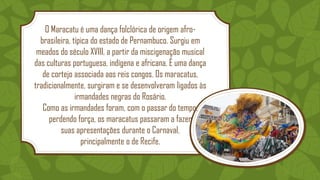 O Maracatu é uma dança folclórica de origem afro-
brasileira, típica do estado de Pernambuco. Surgiu em
meados do século XVIII, a partir da miscigenação musical
das culturas portuguesa, indígena e africana. É uma dança
de cortejo associada aos reis congos. Os maracatus,
tradicionalmente, surgiram e se desenvolveram ligados às
irmandades negras do Rosário.
Como as irmandades foram, com o passar do tempo,
perdendo força, os maracatus passaram a fazer
suas apresentações durante o Carnaval,
principalmente o de Recife.
 