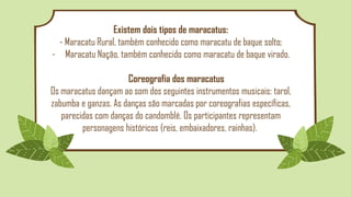 Existem dois tipos de maracatus:
- Maracatu Rural, também conhecido como maracatu de baque solto;
- Maracatu Nação, também conhecido como maracatu de baque virado.
Coreografia dos maracatus
Os maracatus dançam ao som dos seguintes instrumentos musicais: tarol,
zabumba e ganzas. As danças são marcadas por coreografias específicas,
parecidas com danças do candomblé. Os participantes representam
personagens históricos (reis, embaixadores, rainhas).
 