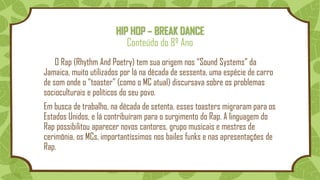 HIP HOP – BREAK DANCE
Conteúdo do 8º Ano
O Rap (Rhythm And Poetry) tem sua origem nos “Sound Systems” da
Jamaica, muito utilizados por lá na década de sessenta, uma espécie de carro
de som onde o “toaster” (como o MC atual) discursava sobre os problemas
socioculturais e políticos do seu povo.
Em busca de trabalho, na década de setenta, esses toasters migraram para os
Estados Unidos, e lá contribuíram para o surgimento do Rap. A linguagem do
Rap possibilitou aparecer novos cantores, grupo musicais e mestres de
cerimônia, os MCs, importantíssimos nos bailes funks e nas apresentações de
Rap.
 
