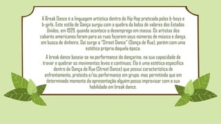 A Break Dance é a linguagem artística dentro do Hip Hop praticada pelos b-boys e
b-girls. Este estilo de Dança surgiu com a quebra da bolsa de valores dos Estados
Unidos, em 1929, quando acontece o desemprego em massa. Os artistas dos
cabarés americanos foram para as ruas fazerem seus números de música e dança,
em busca de dinheiro. Daí surge a “Street Dance” (Dança de Rua), porém com uma
estética própria daquela época.
A break dance baseia-se na performance do dançarino, na sua capacidade de
travar e quebrar os movimentos leves e contínuos. Ela é uma estética específica
dentro da Dança de Rua (Street Dance) que possui característica de
enfrentamento, protesto e/ou performance em grupo, mas permitindo que em
determinado momento da apresentação alguém possa improvisar com a sua
habilidade em break dance.
 