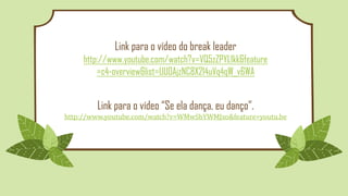 Link para o vídeo do break leader
http://www.youtube.com/watch?v=VQ5zZPYL1kk&feature
=c4-overview&list=UU0AjzNC8X214uVq4qW_v6WA
Link para o vídeo “Se ela dança, eu danço”.
http://www.youtube.com/watch?v=WMwSbYWMJxo&feature=youtu.be
 