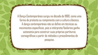 A Dança Contemporânea surgiu na década de 1960, como uma
forma de protesto ou rompimento com a cultura clássica.
A dança contemporânea não se define em técnicas ou
movimentos específicos, pois o intérprete/bailarino ganha
autonomia para construir suas próprias partituras
coreográficas a partir de métodos e procedimentos de
pesquisa.
 