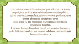Esses métodos trazem instrumentos para que o intérprete crie as suas
composições a partir de temas relacionados com questões políticas,
sociais, culturais, autobiográficas, comportamentais e quotidianas, como
também a fisiologia e a anatomia do corpo.
Aliado a isso, viu-se a necessidade de uma pesquisa teórica para
complemento da prática.
O corpo na dança contemporânea é construído na maioria das vezes a
partir de técnicas somáticas, que trazem o trabalho da consciencialização
do corpo e do movimento.
 