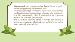 Philippine Bausch, mais conhecida como Pina Bausch foi uma coreógrafa.
dançarina, pedagoga de dança e diretora de balé alemã.
Conhecida principalmente por contar histórias enquanto dança, suas coreografias
eram baseadas nas experiências de vida dos bailarinos e feitas conjuntamente.
Várias delas são relacionadas a cidades de todo o mundo, já que a coreógrafa
retirava de suas turnês ideias para seu trabalho.
Entre os seus temas recorrentes estavam as interações entre masculino e
feminino - uma inspiração para Pedro Almodóvar, em cujo filme, Fale com ela, Pina
aparece em uma bela sequência de dança.
 