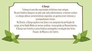 A Dança
A dança é uma das expressões artísticas mais antigas.
Na pré-história dançava-se pela vida, pela sobrevivência, o homem evoluiu
e a dança obteve características sagradas, os gestos eram místicos e
acompanhavam rituais.
Na Grécia, a Dança ajudava nas lutas e na conquista da perfeição do
corpo, já na Idade Média se tornou profana, ressurgindo no Renascimento.
A Dança tem história e essa história acompanha a evolução das Artes
Visuais, da Música e do Teatro.
 