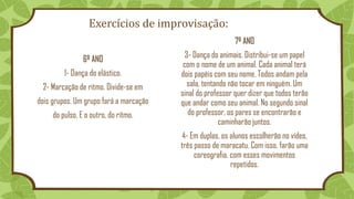 Exercícios de improvisação:
6º ANO
1- Dança do elástico.
2- Marcação de ritmo. Divide-se em
dois grupos. Um grupo fará a marcação
do pulso. E o outro, do ritmo.
7º ANO
3- Dança do animais. Distribui-se um papel
com o nome de um animal. Cada animal terá
dois papéis com seu nome. Todos andam pela
sala, tentando não tocar em ninguém. Um
sinal do professor quer dizer que todos terão
que andar como seu animal. No segundo sinal
do professor, os pares se encontrarão e
caminharão juntos.
4- Em duplas, os alunos escolherão no vídeo,
três passo de maracatu. Com isso, farão uma
coreografia, com esses movimentos
repetidos.
 