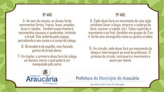 8º ANO
5- Ao som da música, os alunos farão
movimentos fortes, fracos, leves, pesados,
leves e rápidos. Também experimentará
movimentos sinuosos e quebrados, imitando
o break. Eles andarão pelo espaço,
percebendo o seu corpo e o corpo do colega.
6- Brincadeira do espelho, mas fazendo
gestos do break dance.
7- Em duplas, o primeiro aluno fará do colega
um boneco inerte o qual poderá ser
manipulado pelo outro.
9º ANO:
8- Cada aluno fará um movimento de uma ação
cotidiana (lavar a louça, amarrar o cadarço do
tênis, escovar o cabelo, etc). Todos repetirão o
movimento e ao final, divididos em grupos de 3 ou
4, farão uma coreografia como os gestos criados.
9- Em círculo, cada aluno fará um movimento de
dança e interromperá ao sinal do professor. O
próximo do círculo, continuará o movimento e
assim por diante.
 