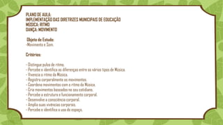 PLANO DE AULA:
IMPLEMENTAÇÃO DAS DIRETRIZES MUNICIPAIS DE EDUCAÇÃO
MÚSICA: RITMO
DANÇA: MOVIMENTO
Objeto de Estudo:
-Movimento e Som.
Critérios:
- Distingue pulso de ritmo.
- Percebe e identifica as diferenças entre os vários tipos de Música.
- Vivencia o ritmo da Música.
- Registra corporalmente os movimentos.
- Coordena movimentos com o ritmo da Música.
- Cria movimentos baseados no seu cotidiano.
- Percebe a estrutura e funcionamento corporal.
- Desenvolve a consciência corporal.
- Amplia suas vivências corporais.
- Percebe e identifica o uso do espaço.
 