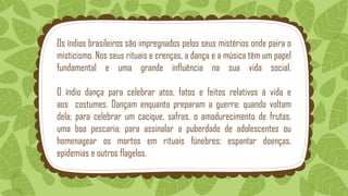 Os índios brasileiros são impregnados pelos seus mistérios onde paira o
misticismo. Nos seus rituais e crenças, a dança e a música têm um papel
fundamental e uma grande influência na sua vida social.
O índio dança para celebrar atos, fatos e feitos relativos à vida e
aos costumes. Dançam enquanto preparam a guerra; quando voltam
dela; para celebrar um cacique, safras, o amadurecimento de frutas,
uma boa pescaria; para assinalar a puberdade de adolescentes ou
homenagear os mortos em rituais fúnebres; espantar doenças,
epidemias e outros flagelos.
 