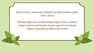 Entre os rituais e danças mais conhecidos dos índios brasileiros estão o
toré e o kuarup.
Na Dança Indígena são utilizados símbolos mágicos, totens, amuletos,
imagens e diversos instrumentos musicais e guerreiros em danças
religiosas, dependendo do objetivo da cerimônia.
 