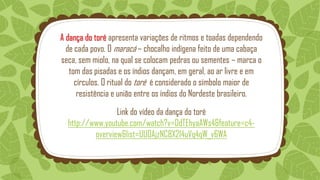A dança do toré apresenta variações de ritmos e toadas dependendo
de cada povo. O maracá – chocalho indígena feito de uma cabaça
seca, sem miolo, na qual se colocam pedras ou sementes – marca o
tom das pisadas e os índios dançam, em geral, ao ar livre e em
círculos. O ritual do toré é considerado o símbolo maior de
resistência e união entre os índios do Nordeste brasileiro.
Link do vídeo da dança do toré
http://www.youtube.com/watch?v=DdTEhyaAWs4&feature=c4-
overview&list=UU0AjzNC8X214uVq4qW_v6WA
 