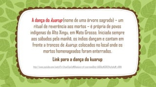 A dança do kuarup (nome de uma árvore sagrada) – um
ritual de reverência aos mortos – é própria de povos
indígenas do Alto Xingu, em Mato Grosso. Iniciada sempre
aos sábados pela manhã, os índios dançam e cantam em
frente a troncos de kuarup, colocados no local onde os
mortos homenageados foram enterrados.
Link para a dança do kuarup
http://www.youtube.com/watch?v=E4ywVZgvEyM&feature=c4-overview&list=UU0AjzNC8X214uVq4qW_v6WA
 