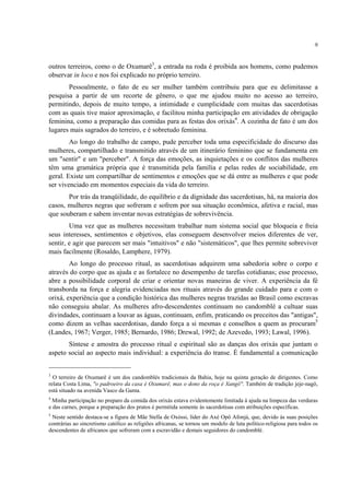 9
outros terreiros, como o de Oxumarê3
, a entrada na roda é proibida aos homens, como pudemos
observar in loco e nos foi explicado no próprio terreiro.
Pessoalmente, o fato de eu ser mulher também contribuiu para que eu delimitasse a
pesquisa a partir de um recorte de gênero, o que me ajudou muito no acesso ao terreiro,
permitindo, depois de muito tempo, a intimidade e cumplicidade com muitas das sacerdotisas
com as quais tive maior aproximação, e facilitou minha participação em atividades de obrigação
feminina, como a preparação das comidas para as festas dos orixás4
. A cozinha de fato é um dos
lugares mais sagrados do terreiro, e é sobretudo feminina.
Ao longo do trabalho de campo, pude perceber toda uma especificidade do discurso das
mulheres, compartilhado e transmitido através de um itinerário feminino que se fundamenta em
um "sentir" e um "perceber". A força das emoções, as inquietações e os conflitos das mulheres
têm uma gramática própria que é transmitida pela família e pelas redes de sociabilidade, em
geral. Existe um compartilhar de sentimentos e emoções que se dá entre as mulheres e que pode
ser vivenciado em momentos especiais da vida do terreiro.
Por trás da tranqüilidade, do equilíbrio e da dignidade das sacerdotisas, há, na maioria dos
casos, mulheres negras que sofreram e sofrem por sua situação econômica, afetiva e racial, mas
que souberam e sabem inventar novas estratégias de sobrevivência.
Uma vez que as mulheres necessitam trabalhar num sistema social que bloqueia e freia
seus interesses, sentimentos e objetivos, elas conseguem desenvolver meios diferentes de ver,
sentir, e agir que parecem ser mais "intuitivos" e não "sistemáticos", que lhes permite sobreviver
mais facilmente (Rosaldo, Lamphere, 1979).
Ao longo do processo ritual, as sacerdotisas adquirem uma sabedoria sobre o corpo e
através do corpo que as ajuda e as fortalece no desempenho de tarefas cotidianas; esse processo,
abre a possibilidade corporal de criar e orientar novas maneiras de viver. A experiência da fé
transborda na força e alegria evidenciadas nos rituais através do grande cuidado para e com o
orixá, experiência que a condição histórica das mulheres negras trazidas ao Brasil como escravas
não conseguiu abalar. As mulheres afro-descendentes continuam no candomblé a cultuar suas
divindades, continuam a louvar as águas, continuam, enfim, praticando os preceitos das "antigas",
como dizem as velhas sacerdotisas, dando força a si mesmas e conselhos a quem as procuram5
(Landes, 1967; Verger, 1985; Bernardo, 1986; Drewal, 1992; de Azevedo, 1993; Lawal, 1996).
Síntese e amostra do processo ritual e espiritual são as danças dos orixás que juntam o
aspeto social ao aspecto mais individual: a experiência do transe. É fundamental a comunicação
3
O terreiro de Oxumarê é um dos candomblés tradicionais da Bahia, hoje na quinta geração de dirigentes. Como
relata Costa Lima, "o padroeiro da casa é Oxumarê, mas o dono da roça é Xangô". Também de tradição jeje-nagô,
está situado na avenida Vasco da Gama.
4
Minha participação no preparo da comida dos orixás estava evidentemente limitada à ajuda na limpeza das verduras
e das carnes, porque a preparação dos pratos é permitida somente às sacerdotisas com atribuições específicas.
5
Neste sentido destaca-se a figura de Mãe Stella de Oxóssi, líder do Axé Opô Afonjá, que, devido às suas posições
contrárias ao sincretismo católico as religiões africanas, se tornou um modelo de luta político-religiosa para todos os
descendentes de africanos que sofreram com a escravidão e demais seguidores do candomblé.
 