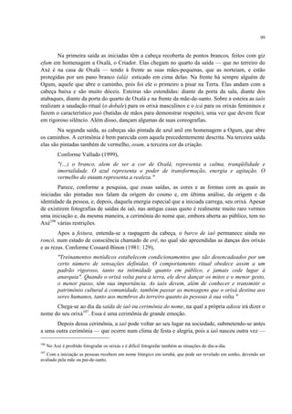 99
Na primeira saída as iniciadas têm a cabeça recoberta de pontos brancos, feitos com giz
efum em homenagem a Oxalá, o Criador. Elas chegam no quarto da saída — que no terreiro do
Axé é na casa de Oxalá — tendo à frente as suas mães-pequenas, que as norteiam, e estão
protegidas por um pano branco (alá) esticado em cima delas. Na frente há sempre alguém de
Ogum, aquele que abre o caminho, pois foi ele o primeiro a pisar na Terra. Elas andam com a
cabeça baixa e são muito dóceis. Esteiras são estendidas: diante da porta da sala, diante dos
atabaques, diante da porta do quarto de Oxalá e na frente da mãe-de-santo. Sobre a esteira as iaôs
realizam a saudação ritual (o dobale) para os orixá masculinos e o icá para os orixás femininos e
fazem o característico paó (batidas de mãos para demonstrar respeito), uma vez que devem ficar
em rigoroso silêncio. Além disso, dançam algumas de suas coreografias.
Na segunda saída, as cabeças são pintada de azul anil em homenagem a Ogum, que abre
os caminhos. A cerimônia é bem parecida com aquela precedentemente descrita. Na terceira saída
elas são pintadas também de vermelho, osum, a terceira cor da criação.
Conforme Vallado (1999),
"(…) o branco, alem de ser a cor de Oxalá, representa a calma, tranqüilidade e
imortalidade. O azul representa o poder de transformação, energia e agitação. O
vermelho do ossum representa a realeza."
Parece, conforme a pesquisa, que essas saídas, as cores e as formas com as quais as
iniciadas são pintadas nos falam da origem do cosmo e, em última análise, da origem e da
identidade da pessoa, e, depois, daquela energia especial que a iniciada carrega, seu orixá. Apesar
de existirem fotografias de saídas de iaô, nas antigas casas queto é realmente muito raro vermos
uma iniciação e, da mesma maneira, a cerimônia do nome que, embora aberta ao público, tem no
Axé106
várias restrições.
Apos a feitura, entenda-se a raspagem da cabeça, o barco de iaô permanece ainda no
roncó, num estado de consciência chamado de erê, no qual são apreendidas as danças dos orixás
e as rezas. Conforme Cossard-Binon (1981: 129),
"Treinamentos metódicos estabelecem condicionamentos que são desencadeados por um
certo número de sensações definidas. O comportamento ritual obedece assim a um
padrão rigoroso, tanto na intimidade quanto em público, e jamais cede lugar à
anarquia". Quando o orixá volta para a terra, ele deve dançar os mitos e o menor gesto,
o menor passo, têm sua importância. As iaôs devem, além de conhecer e transmitir o
patrimônio cultural à comunidade, também passar as mensagens que o orixá destina aos
seres humanos, tanto aos membros do terreiro quanto às pessoas à sua volta."
Chega-se ao dia da saída de iaô ou cerimônia do nome, na qual a própria adoxu irá dizer o
nome do seu orixá107
. Essa é uma cerimônia de grande emoção.
Depois dessa cerimônia, a iaô pode voltar ao seu lugar na sociedade, submetendo-se antes
a uma outra cerimônia — que ocorre num clima de festa e alegria, pois a iaô nasceu outra vez —
106
No Axé é proibido fotografar os orixás e é difícil fotografar também as situações do dia-a-dia.
107
Com a iniciação as pessoas recebem um nome litúrgico em iorubá, que pode ser revelado em sonho, devendo ser
avaliado pela mãe ou pai-de-santo.
 
