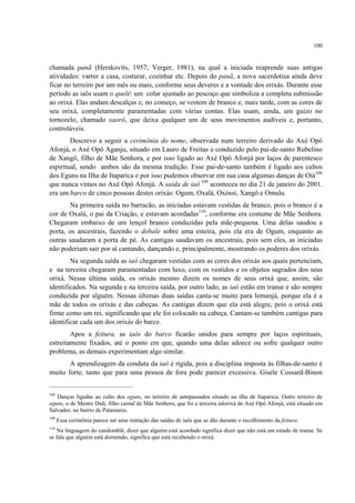 100
chamada panã (Herskovits, 1957; Verger, 1981), na qual a iniciada reaprende suas antigas
atividades: varrer a casa, costurar, cozinhar etc. Depois do panã, a nova sacerdotisa ainda deve
ficar no terreiro por um mês ou mais, conforme seus deveres e a vontade dos orixás. Durante esse
período as iaôs usam o quelê: um colar ajustado ao pescoço que simboliza a completa submissão
ao orixá. Elas andam descalças e, no começo, se vestem de branco e, mais tarde, com as cores de
seu orixá, completamente paramentadas com várias contas. Elas usam, ainda, um guizo no
tornozelo, chamado xaorô, que deixa qualquer um de seus movimentos audíveis e, portanto,
controláveis.
Descrevo a seguir a cerimônia do nome, observada num terreiro derivado do Axé Opô
Afonjá, o Axé Opô Aganju, situado em Lauro de Freitas e conduzido pelo pai-de-santo Rubelino
de Xangô, filho de Mãe Senhora, e por isso ligado ao Axé Opô Afonjá por laços de parentesco
espiritual, sendo ambos são da mesma tradição. Esse pai-de-santo também é ligado aos cultos
dos Eguns na Ilha de Itaparica e por isso pudemos observar em sua casa algumas danças de Oiá108
que nunca vimos no Axé Opô Afonjá. A saída de iaô 109
aconteceu no dia 21 de janeiro do 2001.
era um barco de cinco pessoas destes orixás: Ogum, Oxalá, Oxóssi, Xangô e Omulu.
Na primeira saída no barracão, as iniciadas estavam vestidas de branco, pois o branco é a
cor de Oxalá, o pai da Criação, e estavam acordadas110
, conforme era costume de Mãe Senhora.
Chegaram embaixo de um lençol branco conduzidas pela mãe-pequena. Uma delas saudou a
porta, os ancestrais, fazendo o dobale sobre uma esteira, pois ela era de Ogum, enquanto as
outras saudaram a porta de pé. As cantigas saudavam os ancestrais, pois sem eles, as iniciadas
não poderiam sair por aí cantando, dançando e, principalmente, mostrando os poderes dos orixás.
Na segunda saída as iaô chegaram vestidas com as cores dos orixás aos quais pertenciam,
e na terceira chegaram paramentadas com luxo, com os vestidos e os objetos sagrados dos seus
orixá. Nessa última saída, os orixás mesmo dizem os nomes de seus orixá que, assim, são
identificados. Na segunda e na terceira saída, por outro lado, as iaô estão em transe e são sempre
conduzida por alguém. Nessas últimas duas saídas canta-se muito para Iemanjá, porque ela é a
mãe de todos os orixás e das cabeças. As cantigas dizem que ela está alegre, pois o orixá está
firme como um rei, significando que ele foi colocado na cabeça. Cantam-se também cantigas para
identificar cada um dos orixás do barco.
Apos a feitura, as iaôs do barco ficarão unidos para sempre por laços espirituais,
estreitamente fixados, até o ponto em que, quando uma delas adoece ou sofre qualquer outro
problema, as demais experimentam algo similar.
A aprendizagem da conduta da iaô é rígida, pois a disciplina imposta às filhas-de-santo é
muito forte, tanto que para uma pessoa de fora pode parecer excessiva. Gisele Cossard-Binon
108
Danças ligadas ao culto dos eguns, no terreiro de antepassados situado na ilha de Itaparica. Outro terreiro de
eguns, o de Mestre Didi, filho carnal de Mãe Senhora, que foi a terceira ialorixá do Axé Opô Afonjá, está situado em
Salvador, no bairro de Patamares.
109
Essa cerimônia parece ser uma imitação das saídas de iaôs que se dão durante o recolhimento da feitura.
110
Na linguagem do candomblé, dizer que alguém está acordado significa dizer que não está em estado de transe. Se
se fala que alguém está dormindo, significa que está recebendo o orixá.
 