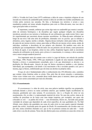 101
(1981) e Vivaldo da Costa Lima (1977) enfatizam a idéia de como a trajetória religiosa de um
iniciado nos terreiros de candomblé pode remeter à idéia de servidão nos moldes semelhantes aos
vividos pelos escravos nas senzalas. De fato, a hierarquia nos terreiros é severa e seus
mandatários podem até tomar atitudes despóticas para com os filhos-de-santo, mas isso não é
regra geral para todos os terreiros.
É importante, contudo, enfatizar que existe algo mais no candomblé que remete à senzala:
além da estrutura hierárquica e da disciplina que regula qualquer religião (ou disciplina
iniciática), percebe-se nos terreiros a lembrança de um sofrimento que ainda resiste forte e que
foi experimentado por ancestrais dessas mesmas sacerdotisas. As filhas-de-santo enfrentam ao
longo da sua nova vida uma série de proibições, chamadas euós ou quizilas, que se referem a
alimentos, cores, lugares, tarefas e atitudes. Alguma dessas restrições valem para todas as filhas-
de-santo de um mesmo terreiro; outras, para todas as filhas de um mesmo orixá; outras, ainda, de
indivíduo, conforme a descoberta de seu próprio odu (destino). Há também uma série de
proibições que acompanharam a filha-de-santo em seu primeiro ano da feitura, como presenciar
as festas de egum, ir aos hospitais; entrar no mar, enfim, freqüentar lugares onde se encontram
situações de sofrimento ou de morte, pois a feitura é o nascimento, é o começo, e deve acontecer
com a maior energia saudável possível.
Um importante meio de contato com o orixá é o jogo de búzios, um oráculo de conchas
(ver Braga, 1988; Prandi, 1994, 1996) que atualmente é jogado de uma maneira simplificada.
Durante a feitura é constantemente consultado, pois é ele que determinará os deveres e as
proibições da filha-de-santo. Através do jogo de búzios encontra-se também o odu (destino
individual), que acompanha a iaô desde o seu nascimento e lhe é revelado quando a iaô, por si
mesma, joga os búzios, simbolizando que ela toma seu destino na próprias mãos.
O jogo de odu é fundamentado sobre o conhecimento dos 256 diferentes odus, caminhos
que contam várias histórias sobre os orixás. Eles, pelo fato de terem emoções e sentimentos,
várias vezes violam seus eúos, causando desse modo danos para si mesmos, danos que podem
muitas vezes serem consertados por meio de oferendas.
5.2.1. O assentamento
O assentamento é o altar do orixá, mas essa palavra também significa sua preparação,
realizada durante a feitura ou numa cerimônia anterior, que também impõe recolhimento na
clausura, geralmente por uma semana. O assentamento, isto é, a fixação do orixá no seu
assentamento, ibá, ou altar, é a representação material do orixá. No caso das aiabás, trata-se de
vasilhas de porcelana ou de louça com uma tampa (sopeiras, por exemplo), nas quais são
colocados os otás — as pedras dos orixás — suas ferramentas, búzios etc., havendo uma grande
variedade de arranjos que dependem de cada orixá especifico, de suas qualidades etc. No Opô
Afonjá, esses objetos são guardados nas casas de cada orixá ou num quarto especial chamado
quarto das aiabás, localizado perto do quarto de Oxalá. Os assentamentos são lavados uma vez
por mês, numa cerimônia chamada ossé, que se faz na primeira semana de cada mês — tendo
cada orixá o seu dia da semana. Nesse dia são abertos para essa cerimônia as casas dos orixás em
 