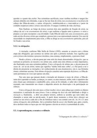 102
questão e o quarto das aiabás. Nas cerimônias sacrificiais, essas vasilhas recebem o sangue dos
animais abatidos em oferendas, o que se faz nas festa do orixá, nos assentamentos e na feitura de
cabeça das filhas-de-santo, e outras obrigações, estabelecendo-se e renovando-se o pacto de
cuidados recíprocos entre o orixá e seus devotos. O sangue é símbolo da vida e da força.
Para finalizar, ao longo da feitura ocorrem dois atos paralelos de fixação do orixá, na
cabeça da iaô e no assentamento do orixá, o que reafirma a ligação entre a pessoa e o orixá e
prepara a iaô para incorporar a sua divindade. Cada filha-de-santo tem seus assentamentos, pois
cada um dos diversos orixás que compõem a pessoa tem a sua representação material. Em caso de
necessidade ou simplesmente para rezar, a filha se dirige ao seu assentamento particular, pois ali
foi fixado o seu orixá.
5.2.2. As obrigações
A iniciação, conforme Mãe Stella de Oxóssi (1993), somente se encerra com a última
etapa das obrigações, que acontece no sétimo ano após a primeira reclusão. Isso significa que
com a feitura não termina o processo iniciático, mas começa, simplesmente, o percurso ritual.
Desde a feitura, a devota passa por uma série de rituais denominados obrigações, que se
realizam no primeiro, no terceiro e no sétimo ano, sendo estes dois últimos os mais importantes,
são finalizados com uma cerimônia pública. Com a obrigação do sétimo ano, a devota passa do
status de iaô ao de ebômi, termo que significa "minha irmã mais velha", e a fiel passa a ter o
direito de presenciar as iniciações e ter conhecimento de seus fundamentos, isto é, sua fórmulas
rituais e doutrinas secretas. Essa última obrigação constitui uma repetição da feitura e a filha-de-
santo permanece no roncó por apenas sete dias.
Nos sete anos que passam desde a iniciação até alcançar o status de ebômi, a filha-de-
santo deve aprender as lendas, as danças, os cantos, as artes manuais, enfim, todo o repertório das
artes rituais que estruturam o candomblé, pois, como já foi relatado, o saber não é diretamente
ensinado, mas transmitido nos rituais e adquirido através da observação e da participação no
silêncio.
Com a obrigação dos sete anos a ebômi recebe o decá, uma cabaça que contém os objetos
necessários à realização de uma feitura. Com a entrega do decá ela está habilitada a dirigir a
iniciação e, finalmente, a abrir seu próprio terreiro, embora se acredite que nem todos são
chamados a serem mãe ou pai-de-santo. A partir desse momento a ebômi deve oferecer um
animal ao seu orixá a cada ano a fim de fortalecer mais o seu contato com ele. As 14 e 21 anos
outras obrigações são celebradas. Até a cerimônia final do axexê, rito fúnebre que, após a morte,
deve desfazer todos os laços que em vida ligaram o devoto ao orixá e à comunidade de culto.
5.3. A aprendizagem, a escuta e o silêncio
"A linguagem dos sábios é o silencio."
 