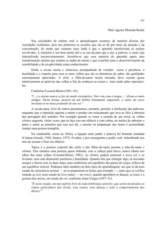103
Oluô Agenor Miranda Rocha
Nas sociedades de cultura oral, a aprendizagem acontece de maneira diversa das
sociedades ocidentais, pois nas primeiras se acredita que ela se dê por meio da atenção e da
concentração, de modo que somente mais tarde é que o aprendiz interiorizará as noções
envolvidas. A memória é um bem muito útil e se usa da para que o ato, a palavra, o canto seja
internalizado inconscientemente. Acredita-se que essa maneira de aprender opera uma
transformação interna que acalma as ondas da mente e que contribui para o desenvolvimento da
sensibilidade e da receptividade como conhecimento.
Então a escuta atenta e silenciosa acompanhada de virtudes como a paciência, a
humildade e o respeito para com os mais velhos que são os detentores do saber, são qualidades
extremamente apreciadas. A abiã, a filha-de-santo recém iniciada, deve escutar quase
intuitivamente as palavras das velhas a fim de conhecer as coisas e mais tarde saber reproduzi-
las.
Conforme Cossard-Binon (1981: 41),
"(…) o ensino nunca se faz de modo sistemático. 'Isto vem com o tempo…', dizem as mais
antigas. Desta forma, através de um hábito lentamente adquirido, o saber da yawo
incrusta-se no mais profundo de seu ser."
A escuta pura, livre de outros pensamentos, portanto, permite a intelecção das palavras,
enquanto que a repetição aquieta a mente e produz um relaxamento que leva as fiéis à abertura
das percepção dos sentidos. Por exemplo quando se come a comida de um orixá, as velhas
ebômis sugerem, várias vezes, que se faça isso em silêncio e com calma, no intuito de saborear o
prato e sentir as emoções que isso nos dá; e mesmo na preparação das festas é aconselhado
manter uma postura tranqüila.
No candomblé, como na África, a ligação entre poder e palavra foi bastante estudada
(Calame-Griaule, 1982; Santos, 1977). O saber, e por conseguinte o poder, está subordinado aos
atos de escutar e ficar em silêncio.
Típica é a postura corporal das abiãs e das filhas-de-santo perante a mãe-de-santo e
ebômis. Elas mantém uma postura quase dobrada, com a cabeça para baixo, nunca olham nos
olhos dos mais velhos (Cossard-Binon, 1981). As ebômis podem autorizar a nova iaô a se
levantar, caso esta demonstre paciência e humildade. Quando têm que entregar algo, as iniciadas
sempre o fazem com as duas mãos, para simbolizar um equilíbrio das partes do corpo, reflexo de
um equilíbrio interior. Podemos falar também em dois tipos de aprendizagem: um que se dá num
estado de consciência normal — ao se prepararem as festas, por exemplo —, outro que se verifica
estando as iaôs num estado de leve transe — no roncó, quando aprendem as danças, as rezas e a
postura dos orixás, em estado de erê, conforme relata Verger (1957: 91).
"É neste estado, em um espírito livre de toda lembrança anterior, que serão inculcados os
ritmos particulares dos orixás, seus cantos, suas danças e todo o comportamento dos
deuses."
 