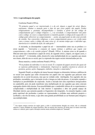 104
5.3.1. A aprendizagem dos papéis
Conforme Prandi (1991a),
"O primeiro papel a ser interiorizado é o do erê, depois o papel do orixá. Quero,
entretanto, chamar a atenção para o fato de que esses papéis são papéis vividos
religiosamente e, portanto, desempenhados e sentidos a partir de um código de
comportamento que é código religioso. (…) na sociedade, o comportamento vem junto
com o código; às vezes o comportamento se mantém quando o código já foi esquecido e o
código pode sobreviver ao comportamento — assim, um papel pode ou não estar provido
de sentido. Nas conversões religiosas, o novo comportamento passa a ser vivido junto
com a crença; ação e código são uma coisa só. Ao mesmo tempo que o indivíduo age,
interioriza-se o sentido da ação, de cada gesto."
A inicianda, ao desempenhar o papel de erê — intermediário entre seu eu profano e o
orixá sagrado — "internaliza o conjunto de regras íntimas e públicas que regem este
comportamento e dão a ele sentido próprio" (Prandi, 1991a). A mesma coisa se dá quando a
filha-de-santo deve internalizar o papel do orixá, do segundo orixá e, depois, em algum casos, o
de seu caboclo111
. A inicianda, então, desenvolve uma multiplicidade de eus sagrados que atuam
nos rituais, além do seu eu social, que é a expressão das regras sociais internalizadas por ela.
Dessa maneira, e ainda conforme Prandi (1991a),
"O eu profano do indivíduo é o seu eu social. É o conjunto de papeis através dos quais ele
se expressa publicamente e intimamente. Expressar-se significa mostrar-se através de
posturas, gestos, ações, linguagem, símbolos, emoções e enunciados."
Segundo Prandi, as religiões de transe buscam integrar as dimensões íntimas e públicas do
eu social com aquelas que estão circunscritas aos papéis dos eus sagrados que parecem estar
separados do eu social da pessoa, mas que na verdade estão interligadas. Eus sagrados são eus
profundos, escondidos, que a iniciação revela e integra no todo da pessoa. A iniciação expande e
multiplica as possibilidades de expressão. Assim a iniciada tem uma experiência enriquecedora
no candomblé, pois ela pode manifestar uma multiplicação de eus sagrados que antes estavam
segregados dentro dela mesma. Essa possibilidade que o candomblé oferece de se experimentar a
complexidade e multiplicidade da vida interior é reparadora e abre um grande espaço de
liberdade interior, que aumenta quando os fragmentos são integrados. As emoções ligadas a cada
parte espiritual são profundas e podem ser representadas e exibidas num ambiente propício e
acolhedor, o do rito do transe, o que abre uma grande possibilidade ao ser humano para integrar a
sua multiplicidade.
111
Em alguns antigos terreiros de nação queto o culto é exclusivamente dirigido aos orixás, não se cultuando
caboclos e outras entidades de origem brasileira. Mas na maioria dos terreiros, de forma mais ou menos reservada,
cultua-se o caboclo, para o qual a iniciação consiste numa cerimônia simples de "chamada".
 