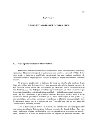 105
CAPÍTULO 6:
A EXPERIÊNCIA DO TRANSE E O CORPO MÍSTICO
6.1. Transe e possessão: teorias interpretativas
O fenômeno do transe é conhecido no mundo inteiro, pois é um fenômeno do ser humano,
representado diferentemente segundo as culturas nas quais acontece. Lapassade (1990) o define
como sendo a "consciência modificada, caracterizada por uma mudança qualitativa da
consciência ordinária, da percepção do espaço e do tempo, da imagem do corpo e da identidade
pessoal".
Os primeiros estudos sobre o fenômeno do transe nas religiões afro-brasileiras foram
feitos pelo médico Nina Rodrigues (1935), que pesquisou sobretudo no Gantois, no tempo de
Mãe Pulquéria, terreiro no qual teria sido suspenso ogã. De acordo com as idéias científicas do
final do século XIX, Nina Rodrigues considerava a possessão como um estado sonambúlico que
favorecia a dissociação e a substituição de personalidade — induzida também pelo hipnotismo —
sendo, por isso, semelhante às perturbações histéricas. Rodrigues aceitava, assim a noção
ocidental de pessoa, que enfatiza a unidade do eu. Pouco tempo depois, Ramos (1940: 283),
também médico e antropólogo, associava a possessão não só à histeria, mas aos múltiplos tipos
de perturbação mental que se originariam de uma "regressão" que, por sua vez, alcançaria
"estados efetivos profundos, arcaicos".
Após as publicações de Bastide (1974; 1978), que formulou uma nova concepção sobre
esse assunto, a explicação do transe como fenômeno patológico foi deixada de lado . Para ele o
transe, núcleo das religiões afro-brasileiras, deve ser pensado como um fenômeno normal e
social, definindo-se os cultos de possessões como um conjunto de "variáveis funcionais", nas
 