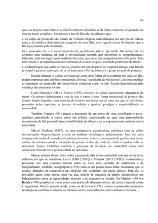 106
quais as funções manifestas e as funções latentes articulam-se de várias maneiras, originando um
sistema muito complexo. Resumindo a tese de Bastide, ressaltamos que:
a) os cultos de possessão são formas de vivência religiosa caracterizadas por um tipo de relação
entre a divindade e determinadas categorias de seus fiéis; essa ligação ocorre de maneira que o
fiel seja possuído pela divindade;
b) a possessão em si é um comportamento socializado, isto é, aprendido. No íntimo do fiel
acontece uma mudança na qual a personalidade normal, que determina os comportamentos
habituais, cede seu lugar à personalidade do orixá, que atua com comportamentos diferentes. Essa
substituição é acompanhada de uma alteração do estado psíquico chamada geralmente de transe;
c) a identificação que assim se realiza, constrói um tipo de pacto de recíproca aliança, cuja função
principal é garantir a proteção do orixá tanto para o fiel quanto para o grupo ao qual ele pertence.
Bastide entende os cultos de possessão como uma forma de psicodrama nos quais os fiéis
podem expressar seus conflitos emocionais. Em sua "sociologia do misticismo", ele tenta explicar
as mudanças na expressão das experiências religiosas como se elas fossem determinadas pela
mudança das estruturas sociais.
Costa Eduardo (1948) e Ribeiro (1952) insistem na natura socialmente adaptativas do
transe. Os autores defenderam a tese de que o transe é uma forma intencional de protesto das
classes desprivilegiadas, uma maneira de inverter seu status social, uma vez que os indivíduos,
possuídos pelos espíritos, se tornam divindades e ganham prestígio e respeitabilidade na
comunidade.
Também Verger (1981) encara a possessão de um ponto de vista sociológico e psico-
analítico, percebendo o transe como um reflexo condicionado no qual uma personalidade
inconsciente do fiel possuído tem a possibilidade de aflorar e de se expressar num contexto social
controlado.
Márcio Goldman (1987), de uma perspectiva estruturalista, polemiza com as velhas
interpretações biopsicológicas e com os modelos sociológicos reducionistas. Para ele, uma
compreensão maior do complexo fenômeno do transe deve ter como ponto de partida uma prévia
análise da estrutura ritual e da noção de pessoa dentro do contexto ritual no qual o culto se
desenrola. Assim, Goldman examina o processo da iniciação no candomblé como uma
construção ritual da nova personalidade do indivíduo.
Muitos estudos foram feitos sobre a possessão não só no candomblé mas em várias áreas
culturais em que se manifesta. Leiris (1988 [1958]) e Metraux (1971 [1958]) consideram a
possessão nos seus aspectos teatrais como se fosse uma comédia do sofrimento e da
marginalidade. Também Bourguignon (1976) situa-se um pouco nessa linha, mostrando que os
estados alterados de consciência nas religiões não ocidentais são muito difusos. Para ela, os
possuídos agem como atores, uma vez que, através da mudança de papéis, desenvolvem um
balanceamento entre as necessidades pessoais e as expectativas sociais. De Martino (1994) e
Boddy (1994) propõem o transe como uma prática do discurso político de crítica corporal contra
a hegemonia. Outros estudos ainda, como os de Lewis (1972), situam a possessão como uma
resolução de conflitos existentes na estrutura social, especialmente entre mulheres e homens.
 
