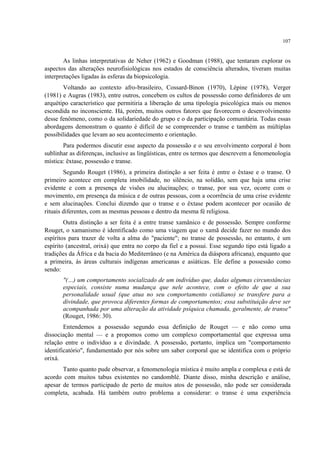 107
As linhas interpretativas de Neher (1962) e Goodman (1988), que tentaram explorar os
aspectos das alterações neurofisiológicas nos estados de consciência alterados, tiveram muitas
interpretações ligadas às esferas da biopsicologia.
Voltando ao contexto afro-brasileiro, Cossard-Binon (1970), Lépine (1978), Verger
(1981) e Augras (1983), entre outros, concebem os cultos de possessão como definidores de um
arquétipo característico que permitiria a liberação de uma tipologia psicológica mais ou menos
escondida no inconsciente. Há, porém, muitos outros fatores que favorecem o desenvolvimento
desse fenômeno, como o da solidariedade do grupo e o da participação comunitária. Todas essas
abordagens demonstram o quanto é difícil de se compreender o transe e também as múltiplas
possibilidades que levam ao seu acontecimento e orientação.
Para podermos discutir esse aspecto da possessão e o seu envolvimento corporal é bom
sublinhar as diferenças, inclusive as lingüísticas, entre os termos que descrevem a fenomenologia
mística: êxtase, possessão e transe.
Segundo Rouget (1986), a primeira distinção a ser feita é entre o êxtase e o transe. O
primeiro acontece em completa imobilidade, no silêncio, na solidão, sem que haja uma crise
evidente e com a presença de visões ou alucinações; o transe, por sua vez, ocorre com o
movimento, em presença da música e de outras pessoas, com a ocorrência de uma crise evidente
e sem alucinações. Conclui dizendo que o transe e o êxtase podem acontecer por ocasião de
rituais diferentes, com as mesmas pessoas e dentro da mesma fé religiosa.
Outra distinção a ser feita é a entre transe xamânico e de possessão. Sempre conforme
Rouget, o xamanismo é identificado como uma viagem que o xamã decide fazer no mundo dos
espíritos para trazer de volta a alma do "paciente"; no transe de possessão, no entanto, é um
espírito (ancestral, orixá) que entra no corpo da fiel e a possui. Esse segundo tipo está ligado a
tradições da África e da bacia do Mediterrâneo (e na América da diáspora africana), enquanto que
a primeira, às áreas culturais indígenas americanas e asiáticas. Ele define a possessão como
sendo:
"(…) um comportamento socializado de um indivíduo que, dadas algumas circunstâncias
especiais, consiste numa mudança que nele acontece, com o efeito de que a sua
personalidade usual (que atua no seu comportamento cotidiano) se transfere para a
divindade, que provoca diferentes formas de comportamentos; essa substituição deve ser
acompanhada por uma alteração da atividade psíquica chamada, geralmente, de transe"
(Rouget, 1986: 30).
Entendemos a possessão segundo essa definição de Rouget — e não como uma
dissociação mental — e a propomos como um complexo comportamental que expressa uma
relação entre o indivíduo a e divindade. A possessão, portanto, implica um "comportamento
identificatório", fundamentado por nós sobre um saber corporal que se identifica com o próprio
orixá.
Tanto quanto pude observar, a fenomenologia mística é muito ampla e complexa e está de
acordo com muitos tabus existentes no candomblé. Diante disso, minha descrição e análise,
apesar de termos participado de perto de muitos atos de possessão, não pode ser considerada
completa, acabada. Há também outro problema a considerar: o transe é uma experiência
 
