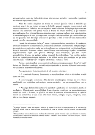 10
corporal, pois o corpo não é algo diferente de mim, um meu apêndice, e sim minha experiência
no mundo e algo que me orienta.
Atrás dos corpos dançantes em transe há histórias pessoais várias e diferente que
mostram, através de sua postura corporal e da fluidez gestual, trajetórias e processos de vida
muito diversificados. Tudo isso mudou um pouco nossos objetivos finais porque aqueles corpos
místicos que dançavam com grande fluidez e doçura nos rituais noturnos, e que tínhamos
procurado como foco principal de nossa pesquisa, eram corpos de mulheres com uma riquíssima
e complexa bagagem de vida, que expressam a complexidade da realidade que os circunda e que
eu não poderias, nem de longe, conhecer ou perceber, se não tivesse tido uma familiaridade
grande com elas e a comunidade.
Usando das atitudes de disfarçar6
, o que é tipicamente baiano, as mulheres de candomblé
entendem a seu modo os seres humanos, se ajudam e continuam a sustentar uma tradição antiga e
por muito tempo muito desprezada, que se transformou em instrumento de resistência política e
fonte de identidade7
. Pudemos conhecer os conflitos de uma mulher negra e pobre, numa cidade
majoritariamente negra, com grandes diferenças sócio-econômicas, que tem valores
contraditórios, diversos de qualquer cidade ocidental da modernidade. Tais conflitos podem
servir de espelho para qualquer sociedade e, em última análise, para qualquer ser que tenha
sensibilidade e vontade de "ver" e respeitar a história e a cultura do outro.
Assim, a idéia inicial de nosso projeto transformou-se um pouco depois dessa "vivência"
baiana; ele foi redirecionado para a tentativa de compreender os modelos femininos encarnados e
vividos através da experiência corporal.
A pesquisa desenvolveu-se em torno de três assuntos principais:
1) A experiência do corpo, fundamental na aproximação do orixá, na iniciação e na vida
como um todo;
2) Os novos papéis sociais que a filha-de-santo aprende após a iniciação e a nova relação
estabelecida com o cotidiano mais amigo e menos ameaçador, visto que compartilhado com os
orixás;
3) As danças de transe na qual a nova identidade sagrada atua nos movimentos, dando, de
um lado, às filhas-de-santo, a possibilidade de experimentar a mitologia e o tempo das origens,
através do ritual e, de outro, ao público, um meio de conhecer, simultaneamente, a visão de
mundo da comunidade e toda a sua arte ritual: música, cantigas, oriquis, cenografia, cores,
adorno com plantas, trajes etc.
6
O verbo "disfarçar" usado aqui indica a intenção de alguém de se livrar de uma pergunta ou de uma situação
incômoda agindo como se nada estivesse acontecendo, ou como se ninguém estivesse presente em determinada
situação.
7
Não quero fazer uma exaltação dessas mulheres de candomblé, que são humanas e por isso têm entre si diferença
de inteligência, sabedoria e capacidade. O meu intento é conferir a essas mulheres e às suas tradições a devida
importância e reconhecimento.
 